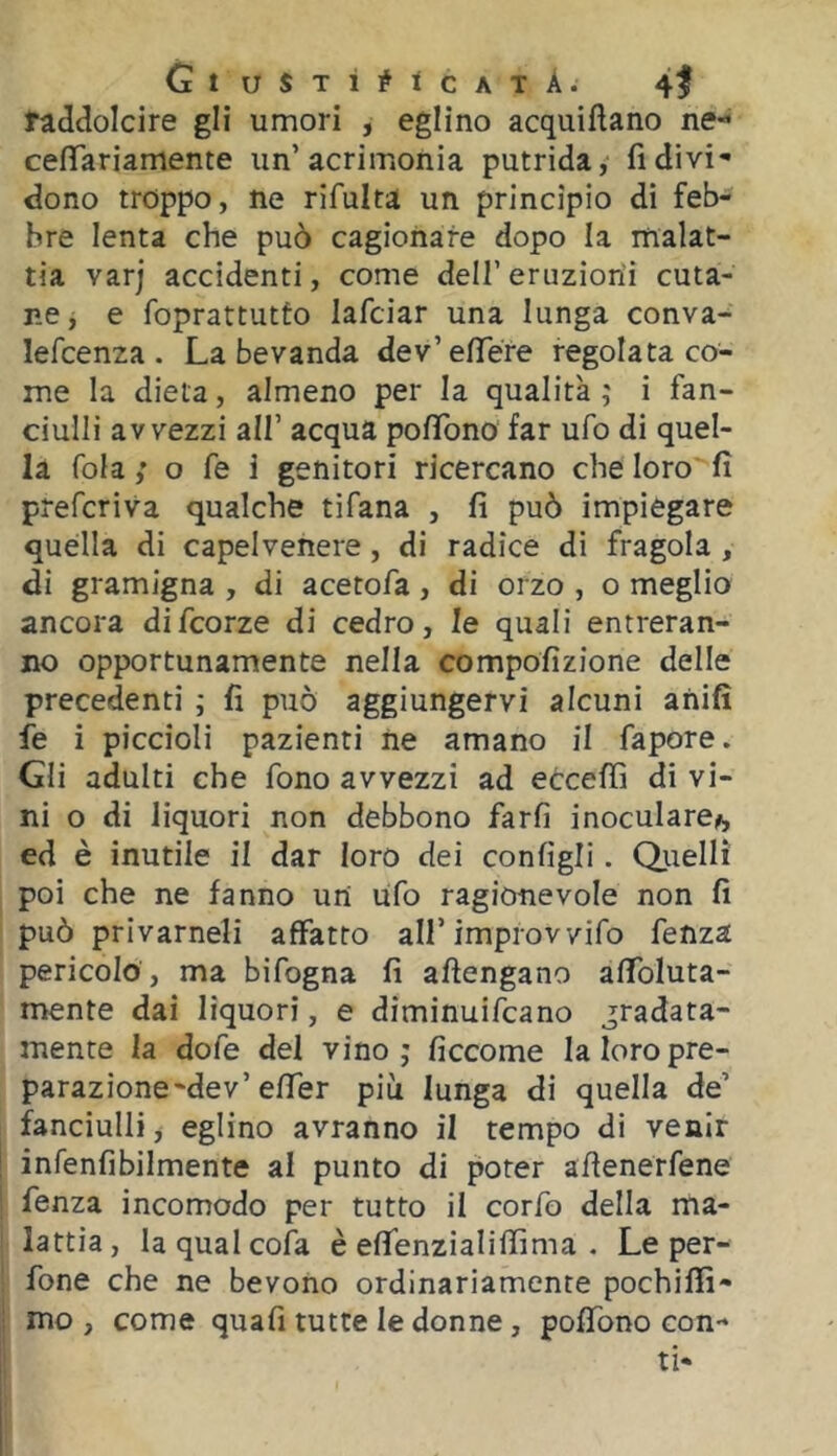 GtUSTÌ#lCATÀ. 41 raddolcire gli umori , eglino acquiftano ne- cefìTariamente un’acrimonia putrida, ridivi- dono troppo, ne rifulta un principio di feb- bre lenta che può cagionare dopo la malat- tia varj accidenti, come dell’ eruzioni cuta- r.e, e foprattutùo lafciar una lunga conva- lefcenza . La bevanda dev’elTére regolata co- me la dieta, almeno per la qualità ; i fan- ciulli avvezzi all’ acqua pofìTono far ufo di quel- la fola; o fé i genitori ricercano che loro fi preferiva qualche tifana , fi può impiegare quella di capelvenere, di radice di fragola , di gramigna , di acetofa, di orzo , o meglio ancora difeorze di cedro, le quali entreran- no opportunamente nella compofizione delle precedenti ; fi può aggiungervi alcuni anifì fe i piccioli pazienti iie amano il fapore. Gli adulti che fono avvezzi ad eOceffi di vi- ni o di liquori non debbono farfi inoculare^, ed è inutile il dar loro dei configli. Q.uelli poi che ne fanno un ufo ragionevole non fi può privameli affatto all’improvvifo fenza pericolo , ma bifogna fi aftengano affoluta- mente dai liquori, e diminuifeano gradata- mente la dofe del vino; ficcome la loro pre- parazione-de v’effer più lunga di quella de’ fanciulli, eglino avranno il tempo di venir infenfibilmente al punto di poter afienerfene fenza incomodo per tutto il corfo della ma- lattia , la qual cofa è effenzialiffima . Le per- fone che ne bevono ordinariamente pochiflì- mo , come quafi tutte le donne, poffono con-