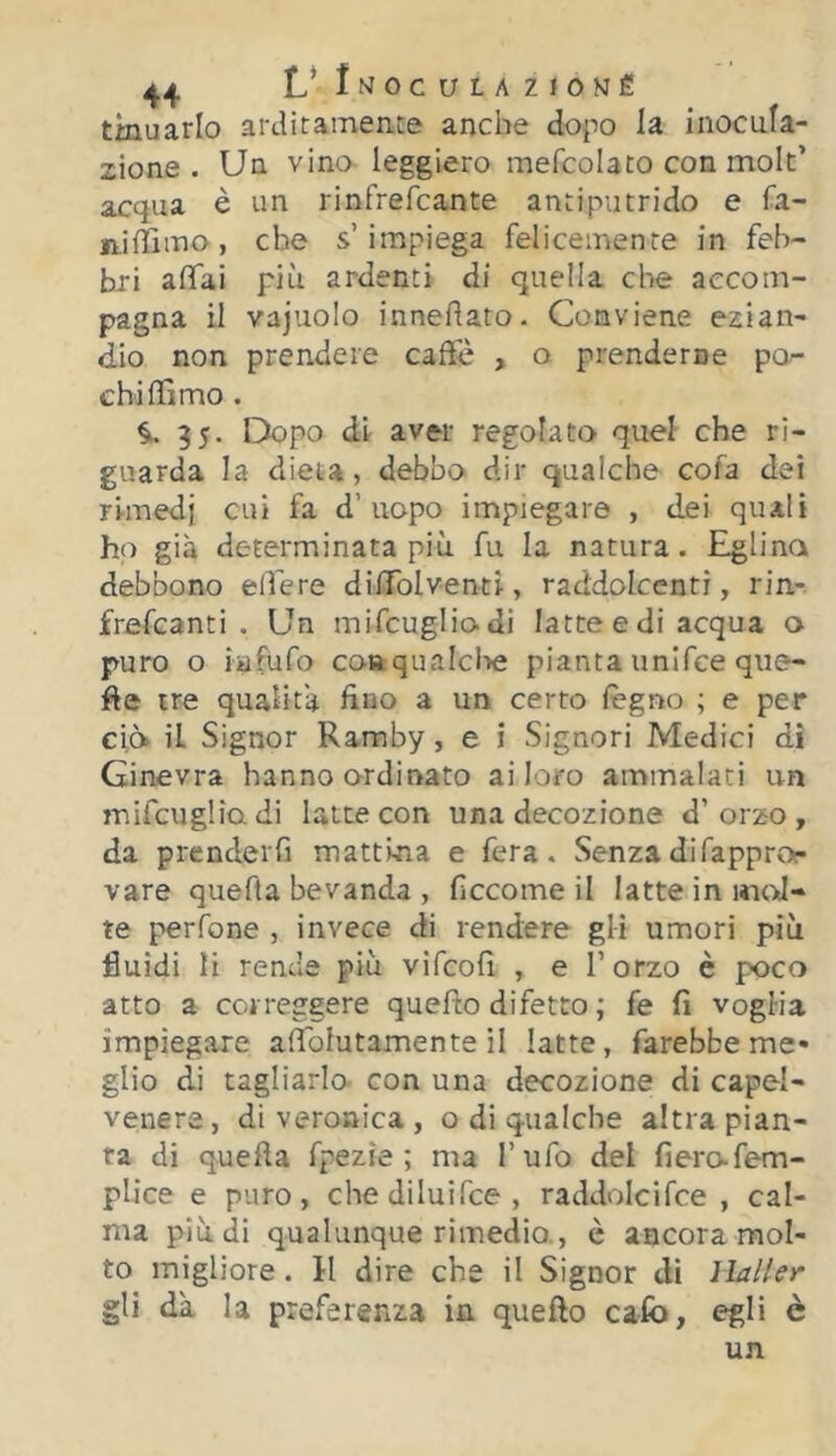 4j,4 L*Jmoculazioné tinuarlo arditamente anche dopo la inocula- zione . Un vino- leggiero mefcolaco con molt’ acqua è un rinfrefcante antiputrido e fa- niffimo, che s’impiega felicemente in feb- bri affai più ardenti di quella che accom- pagna il vajuolo innedato. Conviene ezian- dio non prendere caffò , o prenderne po- chi ffimo . 35. Dopo di aver regolato quel che ri- guarda la dieta, debbo dir qualche cofa dei rimedi cui fa d’uopo impiegare , dei quali ho già determinata più fu la natura. Eglino debbono edere dilTolventi, raddolcenti, rin- frefcanti . Un mifcugliodi latte e di acqua o puro o iafufo conqualclìe pianta imifce qiie- de tre qualità fino a un certo legno ; e per ciò il Signor Ramby, e i Signori Medici di Ginevra hanno ordinato ai loro ammalati un mifcugliodi latte con una decozione d’orzo, da prendeifi mattina e fera. Senza di fappror vare quefta bevanda , fi eco me il latte in wioJ- te perfone , invece di rendere gli umori più fluidi li rende più vifcofi , e l’orzo è poco atto a correggere quedo difetto ; fe fi voglia impiegare adblutamente il latte, farebbeme« glio di tagliarlo, con una decozione di capel- venere, di veronica, o di qualche altra pian- ta di queda fpezie ; ma l’ufo del fiero-fem- plice e puro, chediluifee, raddolcifce , cal- ma più di qualunque rimedio,, è ancora mol- to migliore. 11 dire che il Signor di ìlaller gli dà la preferenza in quello ca-fo, egli è un