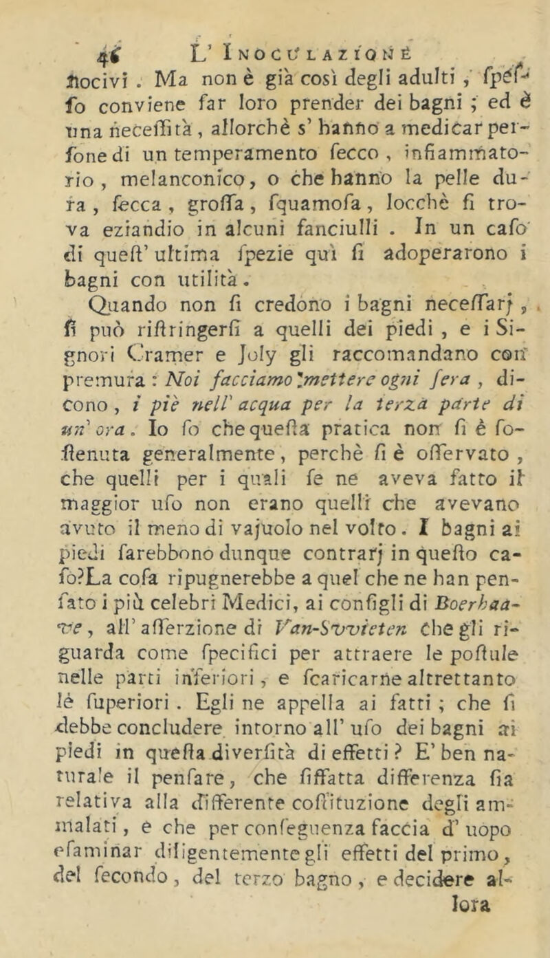 Nocivi . Ma non è già così degli adulti , fpéf-' fo conviene far loro prender dei bagni ; ed è una liecelTità , allorché s’ hafifio a medicar per- fonedi un temperamento fecco , infiammato- rio, melanconico, o che hanno la pelle du- ra , fecca , grofiTa, fquamofa, locchè fi tro- va eziandio in alcuni fanciulli . In un cafo di queft’ ultima fpezie qui fi adoperarono i bagni con utilità. Oliando non fi credono i bagni necefiar;, . fi può rifiringerfi a quelli dei piedi , e i Si- gnori Cramer e Joly gli raccomandano con premura : IVoi facciamo'.mettere ogni fera, di- cono , i piè nell' acqua per la terza parie di un ora. Io fo chequefìa pratica non fi è fo- flenuta generalmente, perchè fi è ofiervato , che quelli per i quali fe ne aveva fatto if maggior ufo non erano quelli che avevano avuto il meno di vajuolo nel volto. I bagni ai piedi farebbono dunque centrar; in quefio ca- fo?La colà ripugnerebbe a quel che ne han pen- fato i pili celebri Medici, ai configli di Boerhaa- •tre, air afferzione di Van-Sv'vteten Che gli ri- guarda come fpecifici per attraete le pofiule nelle parti inferiori, e fcaricarne altrettanto lé fuperiori . Egli ne appella ai fatti ; che fi debbe concludere intorno all’ ufo dei bagni ai piedi in quella diverfità di effetti ? E’ben na- turale il penfare, che fìffatta differenza fia relativa alla differente cofiltuzione degli am- malati, e che per confeguenza faccia d’uopo efaminar diligentemente gli effetti del primo, del fecondo, del terzo bagno, e decidere al- lora