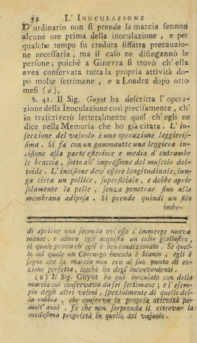 L’ Inoculazione E>’ordinario non fi prende la marcia fennofl alcune ore prima della inoculazione , e per qualche tempo fu creduta fiffatta precauzio- ne necefiaria , ma il cafo ne difingannò le perfone ; poiché a Ginevra fi trovò eh’ ella avea confervata tuttala propria attività do- po molte fettimane , e a Londra dopo otto meli (a), §. 41. II Sig. Guyot ha deferitta 1’opera- zione della Inoculazione cosi precifamente , eh’ io traferiverò letteralmente quel ch’egli ne dice nella Memoria che ho già citata. V in~ feyzione del ‘Vajuolo è una operazione leggierif- fima . Si fa con un gammautie una leggiera in- ciftone alla parte e fi e rior e e media d' entrambe le braccia , fiotto all' imprejfitone del muficolo del- toide . L'incifilone de^o ejfiere longitudinale-, lun- ga circa un pollice^ fuperficiale , e debbe aprir jolamente la pelle , fenza penetrar fino alla membrana adipofa , Si prende quindi un filo imbe- ■■r ■ ■ '■ 1 , ,4 di aprirne mia feconda om' cjjo f immerge nuòva menie , c ahora egli acquifia un color gicrilafiro , il quale prova eh'egli è ben condizionato . Sé quel- lo col quale un Chirurgo inocula é bianco , egli è figno che la marcia non era al fuo fifnto di co- zidne perfetta , iQCchè ha degl' inconvenìenii. ( a ) Il Sig- Gnyot ha qui inoculato con della marcia cui confervavadafei jeitimanee l'efem- pio degli altri veleni -, fpezialmenie dì quello del- la rabbia , che conferva la propria attività per moli' anni , fa che non forprenda il ritrovar la medefima proprietà in quello del vajuqio.