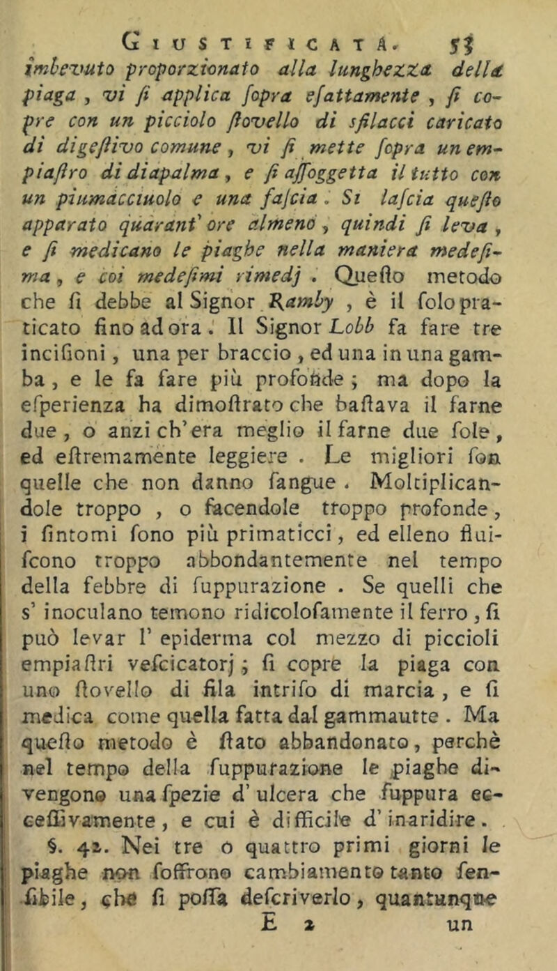 imhezmto proporzicnato alla lunghezza della piaga , vi fi applica [opra efattamente , fi co- pre con un picciolo fiovello di sfilacci caricato di digefiivo comune ^ vi fi mette /opra unem- piafiro di diapalma , e fi ajfoggetta il tutto con un piumdcciuolo e una fajcia .Si lafcia quefio apparato quarant' ore almeno , quindi fi leva , e fi medicano le piaghe nella maniera medefi- ma, e coi medefimi rimedj . Quefto metodo che fi debbe al Signor , è il folopra- ticato fino ad ora. Il Signor Lo/>^ fa faro tre incifioni, una per braccio , ed una in una gam- ba , e le fa fare più profonde ; ma dopo la efperienza ha dimoftrato che ballava il farne due, o anzi ch’era meglio il farne due fole, ed efìremamente leggiere . Le migliori fon quelle che non danno fangue . Moltiplican- dole troppo , o facendole troppo profonde, i fintomi fono più primaticci, ed elleno flui- fcono troppo abbondantemente nel tempo della febbre di fuppiirazione . Se quelli che s’ inoculano temono ridicolofamente il ferro , fi può levar 1’ epidemia col mezzo di piccioli empiafiri vefcicatorj ; fi copre la piaga con uno fiovello di fila intrifo di marcia , e fi medica come quella fatta dal gammautte . Ma quefio metodo è fiato abbandonato, perchè nel tempo della fuppurazione le |)iagbe di- vengono una fpezie d’ ulcera che fuppura ec- eeffivamente , e cui è difficile d’inaridire. §. 41. Nei tre 0 quattro primi giorni le piaghe non foffrono cambiamento tanto fen- •fibile, fi pofia defcriverlo, quantunqiie E a un i