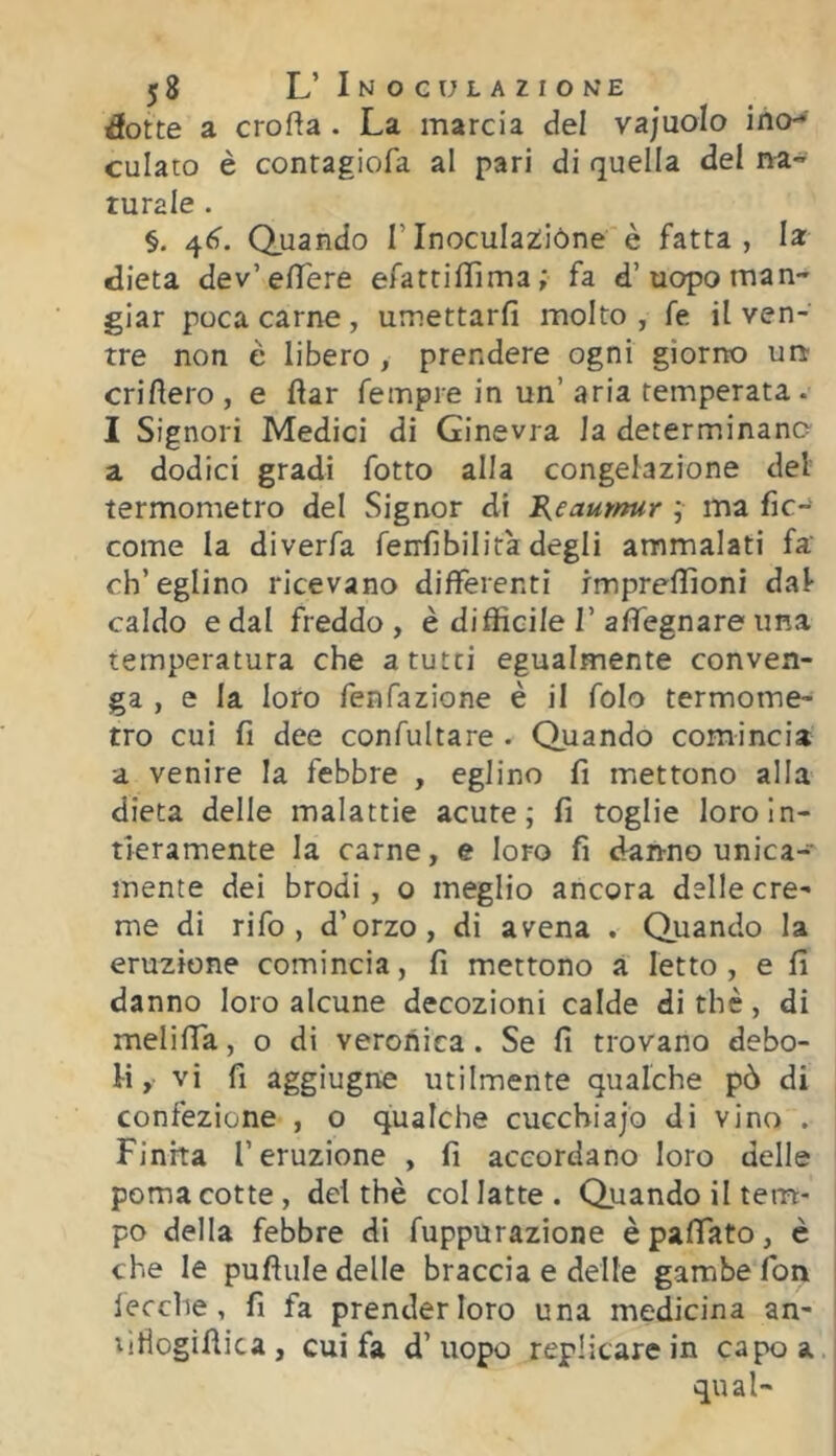 ^otte a crofta . La marcia del vajuolo ino-' culato è contagiofa al pari di quella del na- turale . §. 46'. Quando TInoculazióne è fatta, la dieta dev’eflfere efattiffima; fa d’uopo man- giar poca carne, umettarfi molto , fe il ven- tre non è libero , prendere ogni giorno un erigerò , e flar fempre in un’ aria temperata . 1 Signori Medici di Ginevra la determinano a dodici gradi fotto alla congelazione del termometro del Signor di B^eautnur ; ma fic- come la diverfa ferrfibilità degli ammalati fa ch’eglino ricevano differenti impreflìoni dal caldo e dal freddo, è difficile 1’affegnare una temperatura che a tutti egualmente conven- ga , e la loro fenfazione è il folo termome- tro cui fi dee confultare . Qiaando comincia a venire la febbre , eglino fi mettono alla dieta delle malattie acute; fi toglie loro In- tieramente la carne, e loro fi dranno unica-' mente dei brodi, o meglio ancora delle cre- me di rifo , d’orzo, di avena . Quando la eruzione comincia, fi mettono a Ietto , e fi danno loro alcune decozioni calde di thè, di meliffa, o di veronica. Se fi trovano debo- li , vi fi aggiugne utilmente qualche pò di confezione , o qualche cucchiajo di vino . Finita l’eruzione , fi accordano loro delle poma cotte, dei thè col latte . Quando il tem- po della febbre di fuppurazione èpafiato, è che le pufìule delle braccia e delle gambe fon lecche , fi fa prender loro una medicina an- xiflogifiica , cui fa d’ uopo replicare in capo a qual-