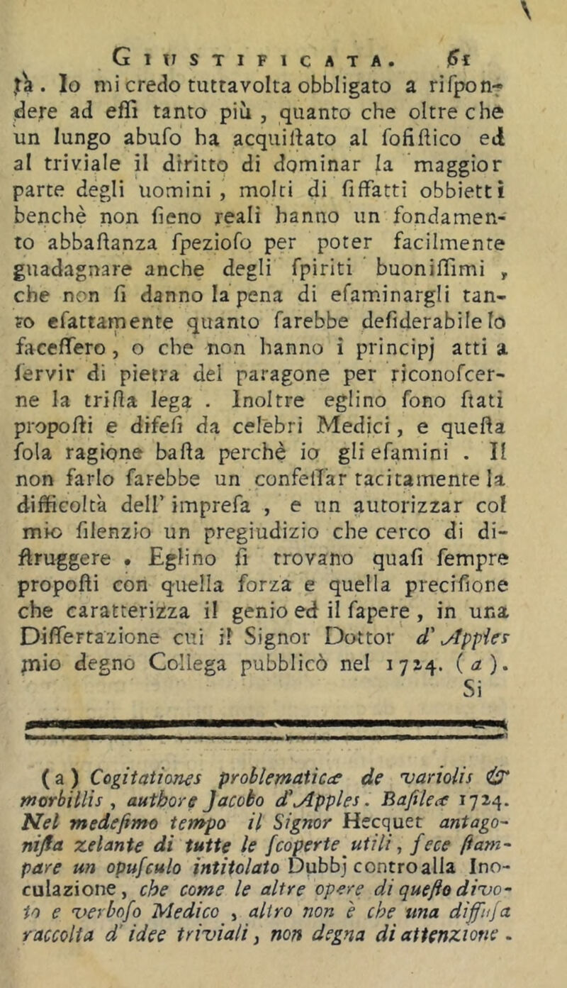 . Io mi credo tuttavolta obbligato a rifpon- dere ad eflì tanto più, quanto che oltre che un lungo abufo ha acqui dato al foli dico ed al triviale il diritto di dominar la maggior parte degli uomini, molti di fiffatti obbietti benché non fieno reali hanno un fondamen- to abbadanza fpeziofo per poter facilmente guadagnare anche degli fpiriti buoniffimi , che non fi danno la pena di efam.inargli tan- fo efattamente quanto farebbe defiderabile Io fa cederò, o che non hanno i principi atti a lervir di pietra del paragone per riconofcer- ne la tri da lega . Inoltre eglino fono dati propodi e difefi da celebri Medici, e queda fola ragione bada perchè io gli efamini . II non farlo farebbe un confelTar tacitamente la difficoltà deir imprefa , e un autorizzar col mio filenzio un pregiudizio che cerco di di- druggere • Eglino fi trovano quafi fempre propodi con quella forza e quella precifione che caratterizza i! genio ed il fapere , in una Didertazione cui il Signor Dottor d' ^ppies mio degno Collega pubblicò nel 1714. {a). Si (a) Cogitaiiones problematicce de 'variolis & morbillis , autbore Jacato d’^pples. Bafilea 1714. Nel medefimo tempo il Signor Hecquet antago nijfa zelante di tutte le [coperte utili, fece ftarn- pare un opufculo Dubb] contro alla Ino- culazione, che come le altre opere di quefio dizio- io e %)erbùfo Medico , altro non è che una diff'ujci raccolta d’idee triviali, non degna di attenzione .