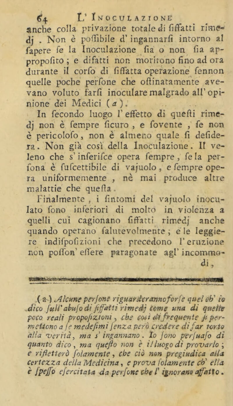 (5’4 L’Imoculazione anche colla privazione totale Ji fiffatti rime- dj . Non è poffibile d’ ingannarli intorno al fapere fé la Inoculazione fia o non fia ap- propofito ; e difatti non moriiono fino ad ora durante il corfo di fifìfatta operazione^ fennon quelle poche perfone che ofiinatamente ave- vano voluto farli inoculare malgrado all’opi- nione dei Medici {a). In fecondo luogo 1’ effetto di quelli rime- dj non è Tempre ficuro , e fovente , fe non è pericolofo, non è almeno quale fi defide- ra. Non già così della Inoculazione. Il ve- leno che s’inferifce opera Tempre, fe la per- fona è fufcettibile di va/uolo , e Tempre ope- ra uniformemente , nè mai produce altre malattie che quella. Finalmente , i fintomi del vajuolo inocu- lato fono inferiori di molto in violenza a quelli cui cagionano fiffatti rimedj anche quando operano falutevolmente ; e le leggie- re indifpolìzioni che precedono l’eruzione non polTon’ efiere paragonate agl’ incommo- di. X a ) Alcune perjone riguardar anno forfè quel eh' io -dico full'abufo di fiffaiti rimedj come una di queihr poco reali propoftzioni, che coiì di frequente ji per- metiono a fe medefimi jenza però ardere di far torto alia ferità, ma s ingannano. Io fono perjuafo di quanto dico, ma quefto non è il luogo di pro'varlo \ e rifletterò folamente, che ciò non pregiudica alla Certezza della Medicina, e prova folamente eh' ella è fpejfo efercitata da perfone che l' ignorano coatto »