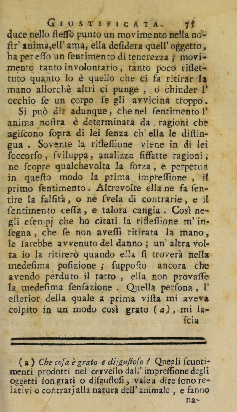 duce nello ftefTo punto un mov ime nto nefla no- fìr’ anima,eir ama, ella defidera quell’ oggetto, ha per efifo un fentimento di tenerezza movi- mento tanto involontario, tanto poco riflet- tuto quanto lo è quello che ci fa ritirar la mano allorché altri ci punge , ò Chiuder T occhio fe un corpo fe gli avvicina troppo. Si può dir adunque, che nel fentimento 1’ anima noflra è determinata da . ragioni che agifcono fopra di lei fenza ch’ella le diflin- gua , Sovente la rifleffione viene in di lei foccorfo, fviluppa, analizza fiffatte ragioni, ne fcopre qualche volta Ja forza, è perpetua in quello modo la prima impreflióne , il primo fentimento. Altrevolte ella ne fa fen- tire la falfità, o ne fvela di contrarie, e il fentimento cefla, e talora cangia . Così ne- gli efenipj che ho citati la rifleffione m’in* fegna , che fe non avelli ritirata la mano, le farebbe avvenuto del danno ; un’ altra Vol- ta io la ritirerò quando ella fì troverà nella medefìma pofizione ; fuppoflo ancora che avendo perduto il tatto , ella non provalTe la medefìma fenfazione . Quella perfona, T efterior della quale a prima villa mi aveva colpito in un modo così grato (a), mi la- fcia ( a ) cofa è grato e difguftofo ì Qiieeli fcuoti- menti prodotti nel cervello dall’impreffione degli oggetti lon grati o difguflolì, vale a dire lono re- lativi o contrarjalla natura dell’ animale , e fanno na-