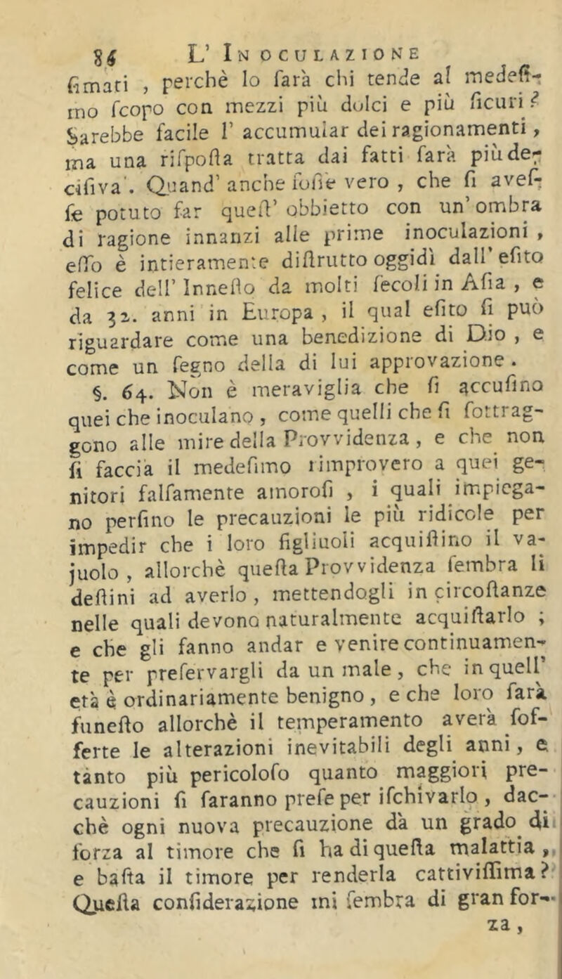 fimari , perchè Io farà clii tende a! inedefì-: ino fcopo con mezzi più dolci e più ficuri^ Sarebbe facile 1’accumular dei ragionamenti, ma una rifpofta tratta dai fatti farà piùde- cifiva'. Quand’anche foffe vero , che fi avef- fe potuto far quell’obbietto con un’ombra di ragione innanzi alle prime inoculazjoni , effo è intieramente diflrutto oggidì daH’efito felice dell’ Innedo da molti fècoli in Afia , e da 31. anni in Europa , il qual efito fi può riguardare come una benedizione di Dio , e come un fegno della di lui appiovazione • §. 64. Non è meraviglia che fi accufino quei che inoculano , come quelli che fi fottrag- gono alle mire deila Provvidenza, e che non fi faccia il medefimo limprovero a quei ge- nitori falfamente amoroh , i quali impiega- no perfino le precauzioni le più ridicole per impedir che i loro figliuoli acquiflino il va- judo, allorché quella Provvidenza fembra li deflini ad averlo, mettendogli in circoftanze nelle quali devono naturalmente acquifiarlo ; e che gli fanno andar e venire continuamen- te per prefervargli da un male , che in quell’ età è ordinariamente benigno , e che loro farà funefto allorché il temperamento a vera fof- ferte le alterazioni inevitabili degli anni, e tanto più pericolofo quanto maggiori pre- cauzioni fi faranno prefe per ifchivarlo , dac- ché ogni nuova precauzione da un grado dii* forza al timore che fi ha di quella malattia,,! e balta il timore per renderla cattivififima ? Qiicfia confiderazione mi fembra di gran for—