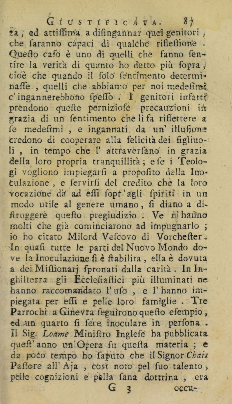 GiVSTitlCÀTA. ^7 ?a ; ed attilTmVa a difingannar quei genitori y che faranno capaci di qualche riflelììon'e . Queflo cafo è uno di quelli che fanno fen- tire la verità di quanto ho detto più fopra y cioè che quando il foló' fe'ntiiriento determi- nafife , quelli che abbian^o per noi medelTm? c’ingannerebbono fpefìTo . 1 genitori infatti:' prendono quelle perniziofe precauzioni in grazia di un fentimento che li fa riflettere a le medefrmi , e ingannati da un’ illufjoTie credono di cooperare alla felicita dei figliuo- li , in tempo che 1’ attravérfàno in grazia della loro propria tranquillità; efe i Teolo- gi vogliono impiegarfi a propofito della Ino- culazione , e fervirli del credito che la loro vocazione dà azl ellì fopf’agli fpititì in un modo utile al genere umano, fi diano a di- flruggere quello pregiudizio . Ve ni hanno molti che già cominciarono ad impugnarlo ; 10 ho citato Milord Vefcovo di Vorcheller. In quali tutte le part;i del Nuovo Mondo do- ve la Inoculazione fi è Inabilita , ella è dovuta a dei MiffionarJ fpronati dalla carità . In In- ghilterra gli Ecclefiallici più illuminati ne hanno raccomandato T ufo , e l’hanno im- piegata per eflfi e pelle loro famìglie . Tre Parrocbr a Ginevra feguirono quello efempio, ed uin quarto fi fece, inoculare in perfona . 11 Sig. Loame Minillro Inglefé ha pubblicata quell’anno un’Opera fu quella materia ; e da poco tempo ho faputo che il Signor Chais Pallore all’ Aja , così noto pel fuo talento , pèlle cognizioni e pfella fana dottrina , era