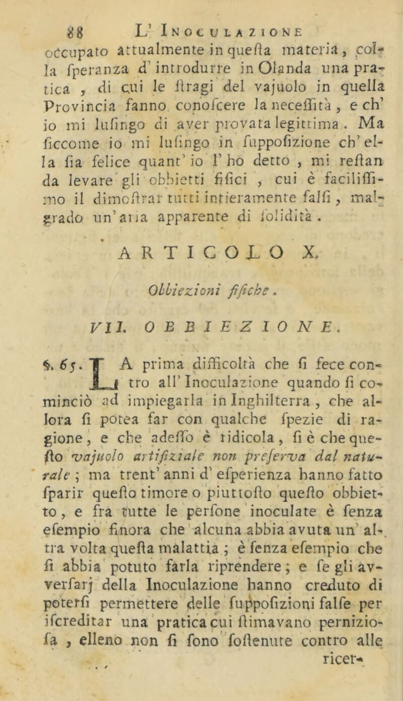 occupato attualmente in quefia materia, col- la fperanza d’introdurre in Olanda una pra- tica , di cui le llragi del vajuolo in quella Provincia fanno conofeere laneceffità, e eh’ io mi lufingo di aver provata legittima . Ma ficcome io mi lufingo in fuppofizione ch’el- la fia felice quant’io l’ho detto , mi reflan da levare gli obbietti fifici , cui è facilifTi- mo il dimcilrar tutti intieramente fallì, rnal- giado un’ana apparente di folidlt'a . ARTICOLO X. Obbiezioni fìftch. VII. OBBIEZIONE. §,^5. A prima difficoltà che fi fece con- tro all’Inoculazione quando fi co- minciò ad impiegarla in Inghilterra , che al- lora fi potea far con qualche fpezie di ra- gione, e che adefio è ridicola, fi è cheque- fio 'vajuolo artifiziale non pyeferva dal naiu- ' rale ; ma trent’ anni d’ efperienza hanno fatto fparir quello timore o piuttofìo quello obbiet- to, e fra tutte le perfone ' inoculate è fenza efempio finora che’ alcuna abbia avuta un’ al-, tra volta quella malattia ; è fenza efempio che fi abbia'potuto farla riprendere; e fe gli av- verfarj della Inoculazione hanno creduto di poterfi permettere delle fu^pofizioni falfe per ifereditar una'pratica cui fiimavano pernizio- fa , elleno non fi fono ’follenute contro alle ricer-