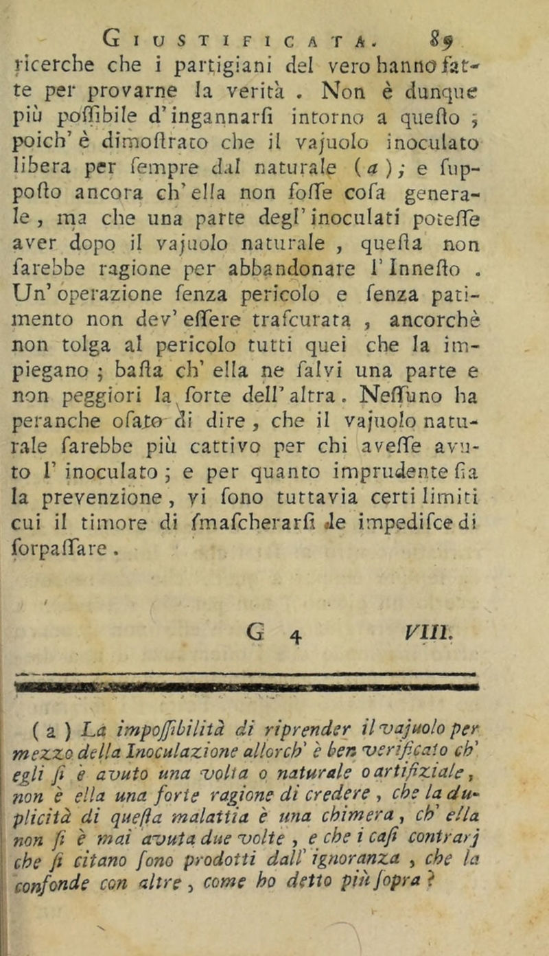 ricerche che i partigiani del vero hanno fat- te per provarne la verità . Non è dunque più poffibile d’ingannarfi intorno a queflo j poich’ è dimoflraco che il vajuolo inoculato libera per Tempre dal naturale (a); e fup- pofto ancora ch’ella non folle cofa genera- le, ma che una parte degl’inoculati potelTe aver dopo il vajuolo naturale , queda non farebbe ragione per abbandonare i’inneflo . Un’ operazione Tenza pericolo e fenza pati- mento non dev’ efìfere trafcurata , ancorché non tolga al pericolo tutti quei che la im- piegano ; bada eh’ ella ne falvi una parte e non peggiori la forte dell’altra. NefTuno ha peranche ofato ^i dire, che il vajuolo natu- rale farebbe più cattivo per chi avelfe avu- to r inoculato ; e per quanto imprudente da la prevenzione, yi fono tuttavia certi limiti cui il timore di fmafcherarfi «le impedifeedi forpalTare. G 4 Vili. ( z ) La impojfibìlità di riprender il 'vajuolo per i mezzo della Inoculazione allorcb' è ben 'verificaio eh' egli fi e avuto una uolia o naturale oartifiziale, non è ella una forte ragione di credere , che la du^ plicità dì quella malattia e una chimera, eh' ella ! non fi è mai avuta due volte , e che i cafi contrari che fi citano fono prodotti dall' ignoranza , che la confonde con altre , come ho detto più fopra ?