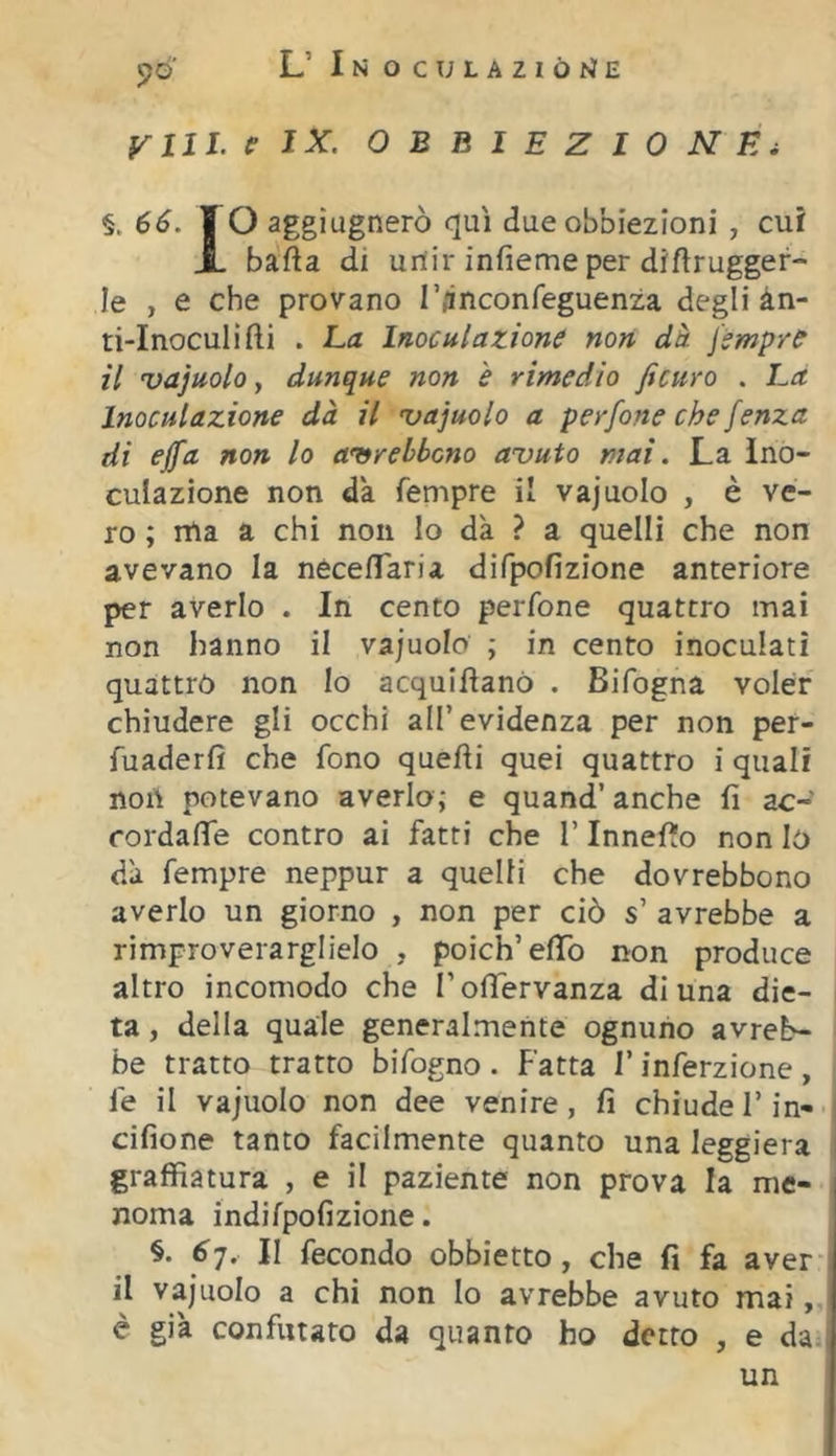 fruì, e IX. obbiezione i §. 66. I O aggiugnerò qui due obbiezioni , cui X bafta di unir infieme per diftrugger- le , e che provano l’/inconfeguenza degli àn- ti-lnoculifti . La Inoculazione non dà jsmp/e il vajuolo, dunque non e rimedio ficuro . Là Inoculazione dà il 'vajuolo a perfone che fenza di ejfa non lo aitrehbcno avuto mai. La ino- culazione non da Tempre il vajuolo , è ve- ro ; ma a chi non lo dà ? a quelli che non avevano la necefTaria difpofizione anteriore per averlo . In cento perfone quattro mai non hanno il vajuolo ; in cento inoculati quattro non Io acquiftanO . Bifogna voler chiudere gli occhi all’evidenza per non per- fuaderfi che fono quelli quei quattro i quali non potevano averlo; e quand’ anche fi ac-? cordafie contro ai fatti che l’Innefio non Io dà Tempre neppur a quelli che dovrebbono averlo un giorno , non per ciò s’ avrebbe a rimproverarglielo , poich’efib non produce altro incomodo che l’ofiervanza di una die- ta , della quale generalmente ognuno avreb- be tratto tratto bifogno . Fatta F inferzione , Te il vajuolo non dee venire, fi chiude Fin- cifione tanto facilmente quanto una leggiera graffiatura , e il paziente non prova la me- noma indifpofizione. §• 6-]. II fecondo obbietto , che fi fa aver- ii vajuolo a chi non lo avrebbe avuto mai, é già confutato da quanto ho detto , e da. un