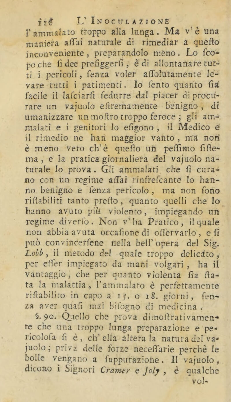 Tammabto rroppo alla lunga. Ma v’è una maniera alTai naturale di rimediar a quefto inconveniente, preparandolo meno. Lo fco- po che fi dee prefìggerfi , è di allontanare tut- ti i pericoli, fenza voler afToIutamente le- vare tutti i patimenti. Io Tento quanto fià facile il lafciarfi fedurre dal piacer di procu- rare un vajuolo eftremarnente benigno , di umanizzare un moftro troppo feroce ; gli am- malati e i genitori lo efigono , il Medico e il rimedio ne han maggior vanto , ma non è meno vero eh’è quello un pelTimo fifle-^ ma , e la pratica giornaliera del vajuolo na- turale lo prova. Gli ammalati che lì cura- no con un regime affai rinfrefeante lo han- no benigno e fenza pericolo , ma non fono rillabiiiti tanto preHo, quanto quelli che Io hanno avuto piti violento, impiegando un regime diverfo. Non v’ha Pratico, il quale non abbia avuta occafione di oHervarlo , eli può convincerfene nella bell’opera del Sig. Lobh, il metodo del quale troppo delicato , per elfer impiegato da mani volgari , ha il vantaggio, che per quanto violenta fia Ha- ta la malattia , Tammalato è perfettamente rillabilito in capo a 15. o 18, giorni, fen- za aver quali mai bifogno di medicina . §.90. Qiiello che prova dimoilrativameu'* te che una troppo lunga preparazione e pe- ricolerà fi è , eh’ ella altera la natura del va- juolo; priva delle forze necefiarie perchè le bolle vengano a fuppurazione. Il vajuolo, dicono ì Signori Cramer e Jolj , è qualche voi-