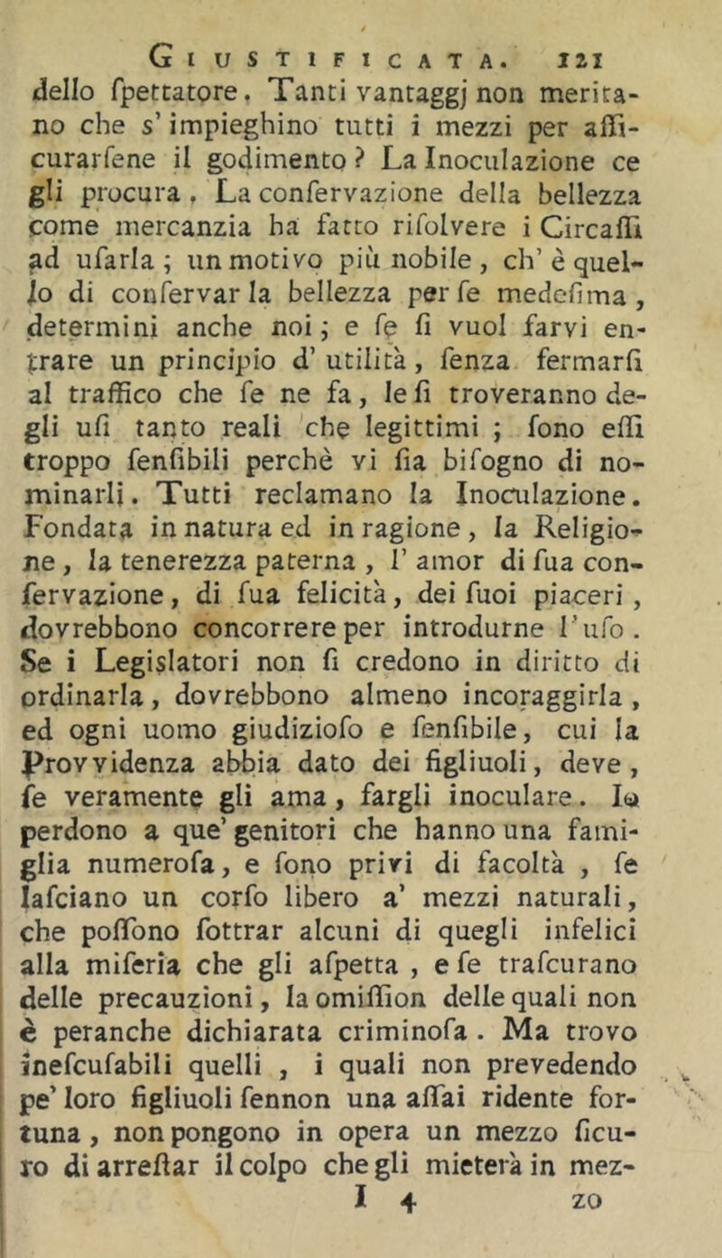 (dello fpettatore. Tanti vantaggi non naerita- no che s’impieghino tutti i mezzi per affi- curarfene il godimento ? La Inoculazione ce gli procura , La confervazione della bellezza come mercanzia ha fatto rifolvere i Circaili ufarla ; un motivo più nobile, eh’è quel- lo di confervar la bellezza per fé medefima, determini anche noi j e fé fi vuol farvi en- trare un principio d’ utilità , fenza fermarli al traffico che fe ne fa, le fi troveranno de- gli ufi tanto reali che legittimi ; fono elfi troppo fenfibili perchè vi fia bifogno di no- minarli. Tutti reclamano la Inoculazione. Fondata in natura ed in ragione, la Religio- ne , la tenerezza paterna , 1’ amor di fua con- fervazione , di fua felicità, dei fuoi piaceri , dovrebbono concorrere per introdurne l’ufo. Se i Legislatori non fi credono in diritto di ordinarla, dovrebbono almeno incoraggirla , ed ogni uomo giudiziofo e fenfibile, cui la ^Provvidenza abbia dato dei figliuoli, deve, fe veramente gli ama, fargli inoculare. perdono a que’ genitori che hanno una fami- glia numerofa, e fono privi di facoltà , fe lafciano un cotfo libero a’ mezzi naturali, che polTono fottrar alcuni di quegli infelici alla miferìa che gli afpetta , e fe trafeurano delle precauzioni, la omiffion delle quali non è peranche dichiarata criminofa. Ma trovo inefcufabili quelli , i quali non prevedendo pe’ loro figliuoli fennon una afìfai ridente for- tuna , non pongono in opera un mezzo ficu- ro di arredar il colpo che gli mieterà in mez- I 4 zo