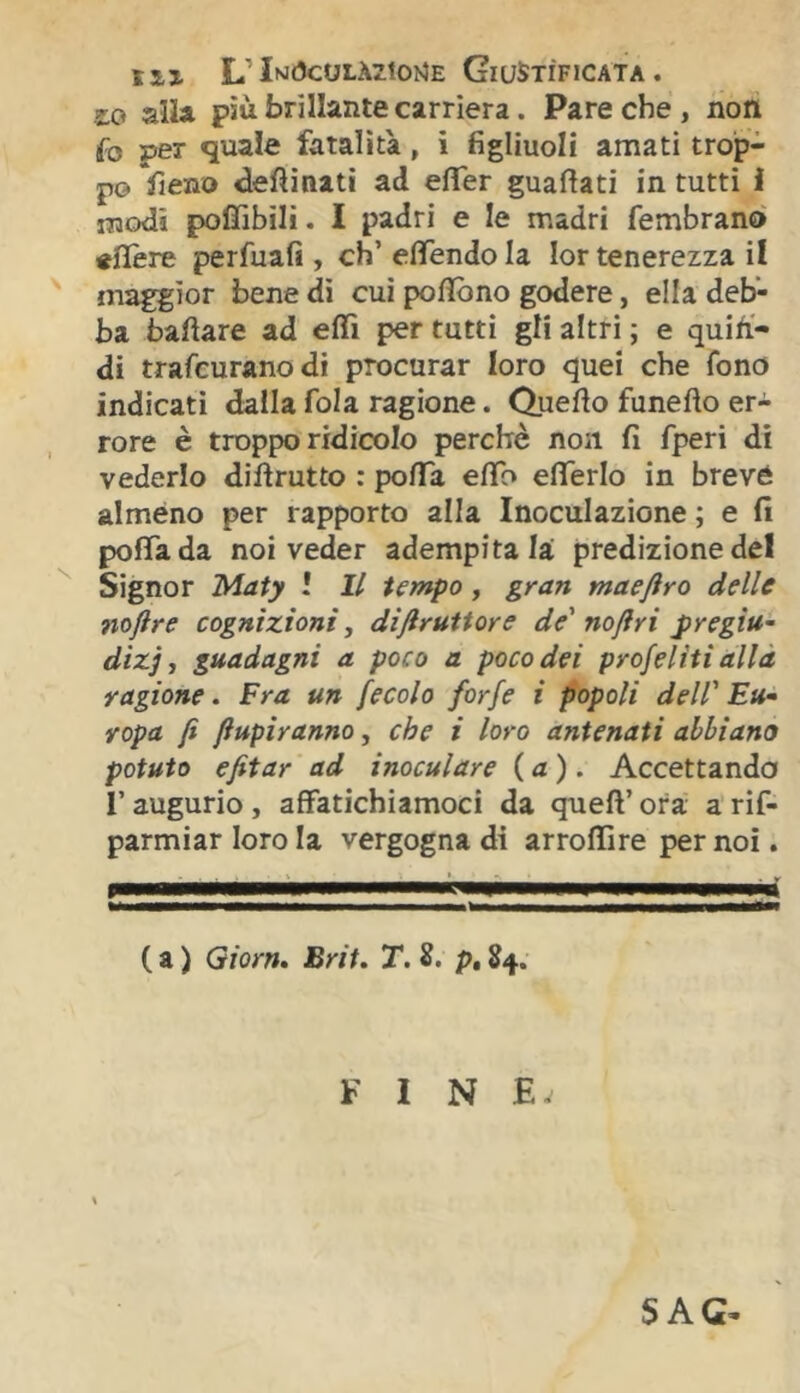 L’In<5coi.à71oi4e Giustificata . £0 alla più brillante carriera. Pare che , noli fo per quale fatalità, i figliuoli amati trop- po Vieno desinati ad efler guafìati in tutti i modi poflìbili. I padri e le madri fembrano «fière perfuafi , eh’ efifendo la lor tenerezza il maggior bene di cui poflòno godere, ella deb- ba òaftare ad eflTi per tutti gli altri ; e quin- di trafeuranodi procurar loro quei che fono indicati dalla fola ragione. Quello funefto er- rore è troppo ridicolo perchè non fi fperi di vederlo dillrutto : polTa elfo efièrlo in brevé alméno per rapporto alla Inoculazione ; e fi pofiada noi veder adempitala predizione del Signor Maty l II tempo, gran maeftro delle noftre cognizioni, disruttore de' noftri pregiu- dizi ^ guadagni a poco a poco dei profeliti alla ragione. Fra un fecola forfè i popoli dell' Eu- ropa fi fiupiranno, che i loro antenati abbiano potuto efitar ad inoculare {a). Accettando r augurio , affatichiamoci da quell’ ora a rif- parmiar loro la vergogna di arrolllre per noi. ( a ) Giorn» Brit. T. p, 84.