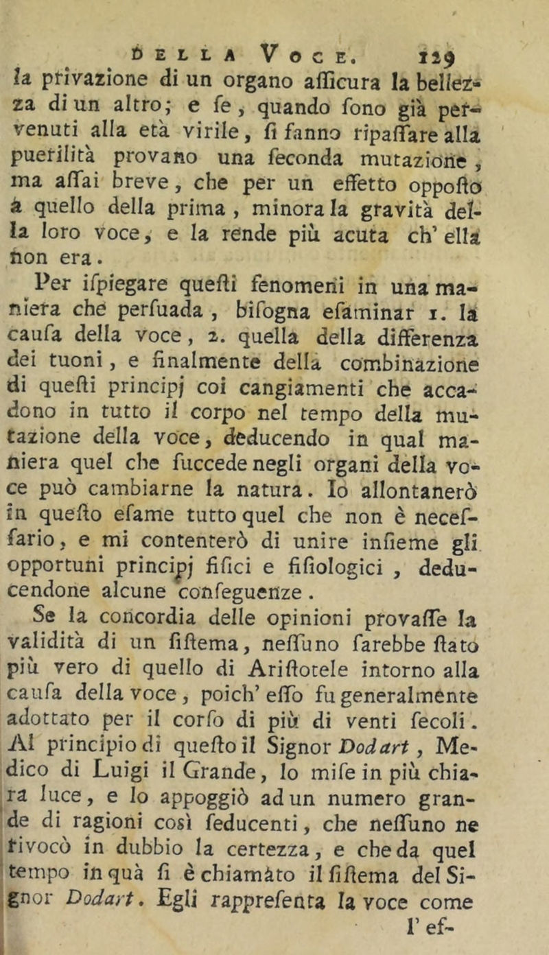 la. pl-ivazione di un organo afficura la bellez- za di un altro; e fe, quando fono già per- venuti alla età virile, fi fanno ripaflTarealIa puerilità provano una feconda mutazione, ma affai breve, che per un effetto oppofto à quello della prima , minora la gravità del- la loro voce, e la rende più acuta eh’ ella non era. ^ Per ifpiegare quefti fenomeni in una ma- niera che perfuada , bifogna efaminar i. la caufa della voce, 2. quella della differenza dei tuoni, e finalmente della combinazione di quefti principi coi cangiamenti che acca- dono in tutto il corpo nel tempo della mu- tazione della voce, deducendo in qual ma- niera quel che fuccede negli organi della vo- ce può cambiarne la natura. Io allontanerò in quello efame tutto quel che non è necef- fario, e mi contenterò di unire infieme gli opportuni principi fifici e fifiologici , dedu- cendone alcune confeguenze. Se la concordia delle opinioni provaffe la validità di un fifìema, neffuno farebbe flato più vero di quello di Ariflotele intorno alla caufa della voce, poìch’elfo fu generalmente adottato per il corfo di più di venti fecoli. Ai principio di quello il Signor , Me- dico di Luigi il Grande, lo mife in più chia- ra luce, e lo appoggiò ad un numero gran- de di ragioni così feducenti, che neffuno ne fivocò in dubbio la certezza, e che da quel tempo in qua fi è chiamàto il fiflema del Si- gnor Dodart. Egli rapprefenta la voce come r ef-