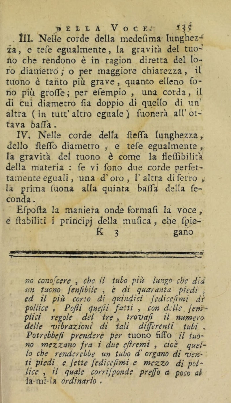 BELLA Voce.' «'9^ . tu. Nelle corde della medefima lunghez** za, e refe egualmente, la gravita del tuo- no che rendono è in ragion diretta del lo- ro diametro ; o per maggiore chiarezza, il tuono è tanto più grave, quanto elleno fo- no più grofTe ; per efempio , una corda, il di cui diametro fia doppio di quello di un’ altra ( in tutt’ altro eguale ) Tuonerà all’ ot- tava ba/Ta . IV. Nelle corde della flefTa lunghezza ^ dello flefTo diametro y e tefe egualmente ^ la gravità del tuono è come la fieffibilita della materia : fe vi fono due corde perfet- tamente eguali, una d’oro , I’ altra di ferro , la prima Tuona alla quinta bafiTa della fe- conda. Efpofta la maniera onde formali la voce, é flabilitì i principj della mufica, che fpie- R 3 gano 710 conofcere , che il itilo più lungo che dia un tucno fenfili le , è di quaranta piedi , ed il più cono di quindici fedicefimi di pollice , Pofti quejii fatti , coti delle /eni'- filici redole del tre, trovafi il numero delle ^vibrazioni di tali differenti tubi ^ Potrebbefi firendere per tuono filTo il tuo- 710 mezzano fra i due efiremi , cioè quel- lo che renderebbe un tubo d’ organo di 'ven- ti piedi e fette fedicefimi e mezzo di poh lice , il quale corrifponde fireffo a poco ai la-mi-la ordinario .