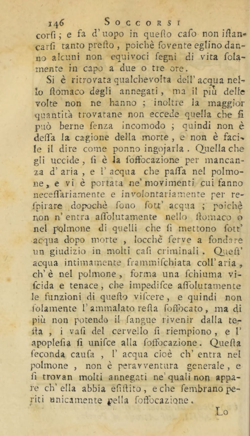 i4<> Soccorsi corfi e fa d’uopo in quefìo cafo non ifian- ca rii tanto predo , poiché fovente eglino dan- no alcuni non equivoci fegni di vita fola- mente in capo a due o tre ore. Si è ritrovata qualchevolta dell’acqua nel- lo domaco degli annegati, ma il piu delle volte non ne hanno ; inoltre la maggior quantità trovatane non eccede quella che fi può berne fenza incomodo j quindi non è deda la cagione della morte , e non è faci- le il dire come ponno ingojarla . Q.uella che gli uccide, fi è la foffocazione per mancan- za d’ aria , e 1’ acqua che pafiTa nel polmo- ne, e vi è portata ne’movimenti cui fanno necedariamente e involontariamente per re- fpirare dopoché fono foLt’ acqua ; poiché non n’ entra adfolutamente nello domaco o nel polmone di quelli che fi mettono foit’ acqua dopo morte , iocchè ferve a fondare un giudizio in molti cafi criminali . Q^ied’ acqua intimamente frammifchiata coll’aria, eh’ è nel polmone , forma una fchiuma vi- feida e tenace, che impedifee afiToIutamente le funzioni di quedo vifeere , e quindi non lolamente 1’ammalato teda fofibcato, ma di più non potendo il fangue rivenir dalla te- da , i vafi del cervello d riempiono , e T apoplefia fi unifee alla foffljcazione. Queda feconda caufa , I’ acqua cioè eh’ entra nel polmone , non è peravventura generale , e fi trovan molti annegati ne’quali non appa- re ch’ella abbia efidito, e che fembrano pe- riti anicamente pella fodbeazione. Lo