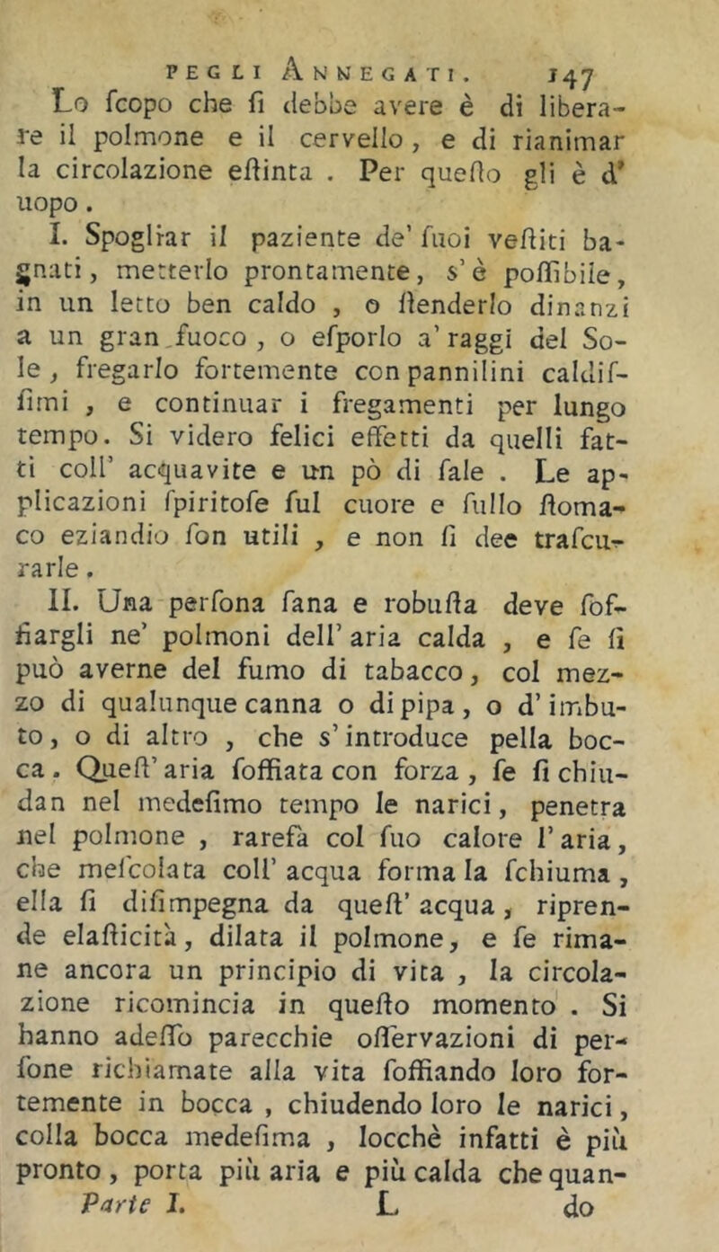 Lo fcopo che fi debbe avere è di libera- re il polmone e il cervello , e di rianimar la circolazione evinta . Per quello gli è d’ uopo. I. Spogliar il paziente de’ Tuoi vefliti ba- gnati, metterlo prontamente, s’è poffibiie, in un Ietto ben caldo , o llenderlo dinanzi a un gran fuoco , o efporlo a’ raggi del So- le , fregarlo fortemente con pannilini caldif- fimi , e continuar i fregamenti per lungo tempo. Si videro felici effetti da quelli fat- ti coir acquavite e un pò di fale . Le ap- plicazioni fpiritofe fui cuore e Tulio lloma- co eziandio fon utili , e non fi dee trafcuT- rarle. II. Una perfona fana e robufla deve fof- fiargli ne’ polmoni dell’ aria calda , e fe fi può averne del fumo di tabacco, col mez- zo di qualunque canna o di pipa, o d’imbu- to, o di altro , che s’introduce pella boc- ca. Quell’aria foffìata con forza, fe fi chiu- dan nel medefimo tempo le narici, penetra nel polmone , rarefa col Tuo calore l’aria, che mefcolata coll’acqua formala fchiuma , ella fi difimpegna da quell’acqua, ripren- de elallicità, dilata il polmone, e fe rima- ne ancora un principio di vita , la circola- zione ricomincia in quello momento . Si hanno adelfo parecchie oflervazioni di per- fone richiamate alla vita foffiando loro for- temente in bocca , chiudendo loro le narici, colla bocca medefìma , locchè infatti è piìi pronto, porta più aria e più calda chequan- Parte I. L do