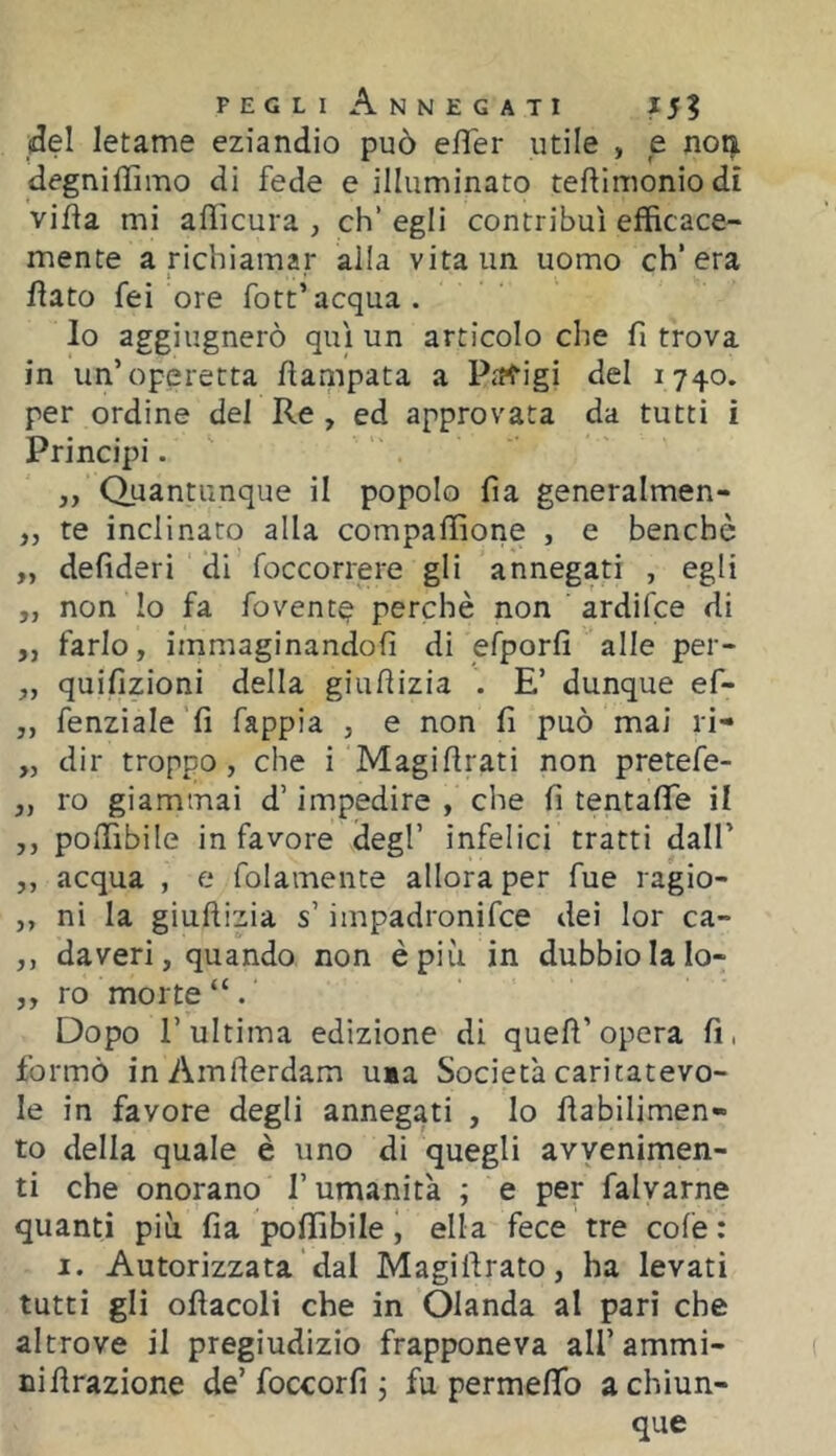 (del letame eziandio può elTer utile , e noa degniffimo di fede e illuminato teftlmoniodi villa mi afficura , eh’ egli contribuì efficace- mente a nchiamar alla vita un uomo ch’era fiato feì ore fott’acqua. lo aggiugnerò qui un articolo che fi trova in un’operetta fiampata a Parigi del 1740. per ordine del Re , ed approvata da tutti i Principi. 3, Quantunque il popolo fia generalmen- ,, te inclinato alla compaffiorie , e benché „ defideri di foccorrere gli annegati , egli ,, non Io fa fovent^ perchè non ardifee di ,, farlo, immaginandoli di efporfi alle per- „ quifizioni della giufiizia E’ dunque ef- ,, fenziale fi fappia , e non fi può mai li- „ dir troppo, che i Magifirati non pretefe- „ ro giammai d’impedire , che fi tentafife il ,, poffibile in favore degl’ infelici tratti dall’ ,, acqua , e folamente allora per fue ragio- ,, ni la giufiizia s’impadronifee dei lor ca- ,, da veri, quando non è più in dubbio la lo- „ ro morte “ . Dopo l’ultima edizione di quell’opera fi, formò inAmfierdam uia Società caritatevo- le in favore degli annegati , lo fiabilimen- to della quale è uno di quegli avvenimen- ti che onorano l’umanità ; e per falvarne quanti più fia poffibile, ella fece tre cole : I. Autorizzata dal Magìllrato, ha levati tutti gli ofiacoli che in Olanda al pari che altrove il pregiudizio frapponeva all’ammi- nifirazione de’foccorfi 5 fu permeffo a chiun- que