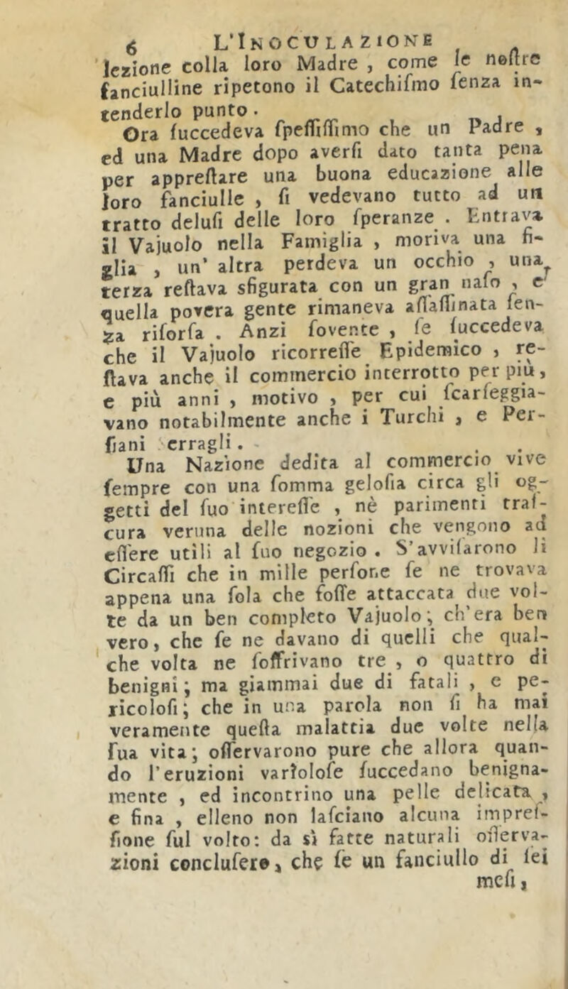 é L’Inoculazione 'lezione colla loro Madre , come le neltre fanciulline ripetono il Catechifmo lenza in- tenderlo punto. Ora fuccedeva fpeflìlTimo che un Padre , cd una Madre dopo averfi dato tanta pena per appreftare una buona educazione alle loro fanciulle , fi vedevano tutto ad utt tratto delufi delle loro fpcranze . Lottava, il Vainolo nella Famiglia , moriva una fi- glia , un’ altra perdeva un occhio , una terza reftava sfigurata con un gran nalo , c quella povera gente rimaneva afiaflinata len- Ja riforfa . Anzi fovente , le luccedeva che il Vainolo ricorrefle Epidemico , re- cava anche il commercio interrotto perpm, c più anni « motivo > per cui fearfeggia- vano notabilmente anche i Turchi , e Per- Èani erragli. - . . Una Nazione dedita al commercio vive fempre con una fomma gelofia circa gli og- getti del Tuo interefle , nè parimenti traf- cura veruna delle nozioni che vengono ad efl'ere utili al fuo negozio. S’avvilarono li Circafiì che in mille perfone fe ne trovava appena una fola che folle attaccata due vol- te da un ben completo Vajuolo, eh era ber» vero, che fe ne davano di quelli che qual- che volta ne foffrivano tre , o quattro di benigni j ma giammai due di fatali , c pe- ricolofi; che in una parola non fi ha mai veramente quella malattia due volte nella Tua vita”, oflTervarono pure che allora quan- do l’eruzioni varlolofe fuccedano benigna- mente , ed incontrino una pelle delicata , e fina , elleno non lafciano alcuna imprei- fione fui volto; da s» fatte naturali ofierva- zioni conclufere» eh? le un fanciullo di lei