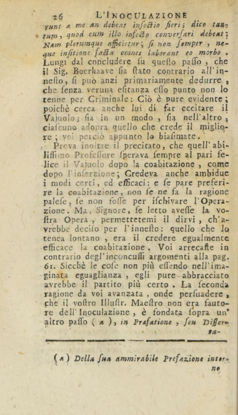 'funt et ein àebeat hijeciio fieri ì dico tan^. quod cum ilio infcclo cenverfeiri dehtxtl ìJ/tm fltrumque eifficict:tr\ fi non fompet j »e- que infitìone feiBet omnee Uborant eo morbo . Lungi dal concludere lU quello paflo , che jl Sig. Boerhaave lìa flato contrario all’in- ncQo, fi può anzi primariamente dedurre , che fenza veruna efitanza efio punto non io tenne per Criminale; Ciò è pure evidente; poiché cerca anche lui di far eccitare ii Vajuolo j fia in un modo ,‘fia nell’altro ^ cialcuno adopra quello che crede il miglio- re ; voi peiciò appunto lo biafiniate. ' .* Preva ino tie il precicatOj che quell’abi- Ilffimo Profenbre Iperava fempre al pari fe- lice il Vaìuolo dopo la coabitazionc , come dopo r inferzione ; Credeva anche ambidue i modi certi, ed efficaci : e fe pare preferi- re la coabitazione, non le ne fa la ragione palefe, le non fofiè per ifehivare l’Opera- zione .'Ma, Signore, fe letto avelie la vo- flra Opera , permettetemi il dirvi , ch’a- vrebbe deciio per l’innello: quello che lo tenca lontano , era il credere egualmente efficace la coabitazione . Voi arrecafte in contrario degl’inconcuffi argomenti alla pag. òr. Sicché le coll* non più efl'endo nell’ima- ginata eguaglianza , egli pure-abbracciato avrebbe il partito più certo . La feconda ragione da voi avanzata , onde perfuadere » che il vollro Illullr. Maellro non fauto- re dell’Inoculazione, è fondata lopra un* altro palTo («),(>» Prafeitione , fett Bìfier^ $a~ i*) Della f>4/i ammirabile Prefaz.ie»t intera» ne