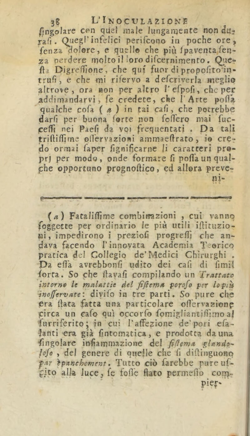 3S L’Inoculazione Angolare cpn qUel male lunganjente non du- ra Ti. Quegl’infelici perifcono iti poche ore ^ fenza dolore, e quello che più/paventafen- za perdere molto il loro difcernimento. Que- lla Digre/Tjone, che qui fuor dì propofito in- trufì, e che mi rifervo a defcriverla meglio altrove, ora non per altro l'cfpofi, che per addimandarvi, fé credete, che l’Arte po/là qualche cofa {a) in tai ca/1, che potrebbe darli per buona forte non fcfTero mai fuc- ceffì nei Paefi da voi frequentati . Da tali trifti/Iime olTervazioni ainmaeftrato , io cre^ do ormai faper /Ignifìcarne Ji caratteri pre- prj per modo, onde formare fi porta un qual- che opportuno prognoftico, ed allora prevc- ni- (a) Fatalirtime combinazioni , cui vanno foggecte per ordinario le più utili irtituzio- ui, impedirono i preziofi progreflì che an- dava facendo rinnovata Academia Teorico pratica del Collegio de’Medici Chirurghi . Da erta avrebbonfi udito dei cafi di fimil forra. So fhe rtayafi compilando un 'trattato intorno le malattie del fifiema f orafo per lo piti ■inojfervate'. divifo in tre partì. So pure che era (lata fatta una particolare ortervazionp pirca un cafo qui occorfo fomigliantirtìmo a] Surriferito; in cui l’affezione de'pori efa- lanti era già fintomatìca, e prodotta da una Singolare infiammazione del fifiema piando- fofe , del genere di quelle che fi difìliiguonp ^ar ìpanchement. Tutto ciò farebbe pureuf- fito alia iuce, fe forte flato permefìb coiti-