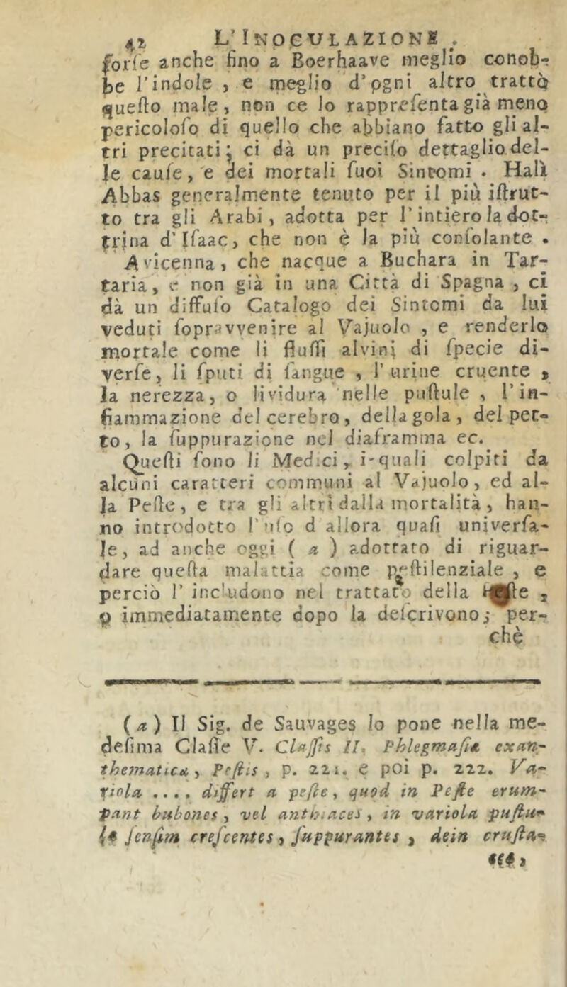 L'InoGUL AZIONI . forfè anche fino a Boerhaave meglio conob- J)e l’indole , e meglio d’pgni altro trattò «juefto male, non ce lo rapprefientagià meno pericolofo di quello che abbiano fatto gli al- tri precitati j ci dà un precilb dettaglio del- le caule, e dei mortali Tuoi Sintomi . Hall Abbas generalmente tenuto per il più iftrut- to tra gli Arabi, adotta per l’intiero la dot- trina d’Ifaac, che non è la piu conlolante . Avicenna, che nacque a Buchara in Tar- taria, e non già in una Città di Spagna , ci dà un difFulb Catalogo dei Sintomi da lui veduti fopravvenire al Vajuolo , e renderlo mortale come li flulfi alvini di fpecie di- verfe, li fputi di fangue , 1’urine cruente > Ja nerezza, o lividura nelle puftale , l’in- fiammazione delcerebro, della gola, del pet- to, la fuppurazione nel diaframma ec.^ Quelli fono li Medici, i-quali colpiti da aicùoi caratteri communi a! Vajuolo, ed al- la Pelle, e tra gli altri dalla mortalità , han- no introdotto ì'mIo d allora quali univerfa- le, ad anche oggi ( .* ) adottato di riguar- dare quella malattia come p^ftilenzìale , e perciò r includono nel trattato della o immediatamente dopo la delcrivono; per- chè (/*) Il Sig. de Sauvages Io pone nella me- delìma Gialle V. Clfjfts li, Phlegmafm exarir lhe7natiCKt Pefiis , p. 22i. e poi p. 222. Vn- i(iola, .... differì a fefte, quod in Pefie ernm- flint bubones , vel antniacei, in variala puftu* {* Jenfi/a crefeentes, Juppurantei , dein erufia’^ «f# j