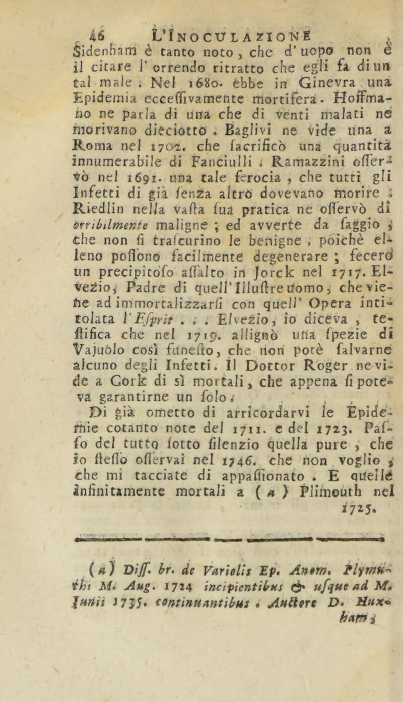 Sidenham è tanto noto, che d’uopo non è il citare ]' orrendo ritratto che egli fa di un tal male . Nel 1680. ebbe in Ginevra una Epidemia eccefìTivamentc mortifera- HofFma- iio ne parla di una che di venti malati nC morivano dieciotto . Baglivi ne vide una a Roma nel i70-2. che facrificò una quantità innumerabile di Fanciulli : Ramazzini ofl'er- tò nel 1691- una tale ferocia ^ che tutti gli Infetti di già lenza altro dovevano morire i Riedlin nella valla lua pratica ne ollervò di brrthUmenie maligne ; ed avverte da faggio i che non fi tralcurino le benigne , poiché el- leno poflòno facilmente degenerare ; fecero' un precipitòfo all'alto in Jorck nel 1717. El- veZio,’ Padre di quell’liluftreUomo, chevie- te ad immortalizzarlì con quell’ Opera inti- tolata VEffrit . ; . Elvezjo, io diceva , te- flifica che nel 1719. allignò ufia fpezie di Vajuòlo cosi faneuo, che non porè falvarne alcuno degli Infetti. Il Dottor Roger ne vi- de a Cork di sì mortali, che appena lì pote- va garantirne un foloj Di già ometto di arrlcordarvl le Epìde- rhic cotanto note del 1711. c del 1723. Pal- fo del tutto lotto lìlenzio quella pure , che io Hello ollérvai nel 1746. che non voglio , che mi tacciate di appalììonato . E quella infinitamente mortali a ( « ) Pliinouth nel i7^5* (a) Dijf. br, de Variells Ep. Antm, éht Mi Aug. 1714 incipientibMS ^ ufqtte ad Mt jHtiii J7J5. (ontinHantibHS * Aulitre D- Hux» h»m i