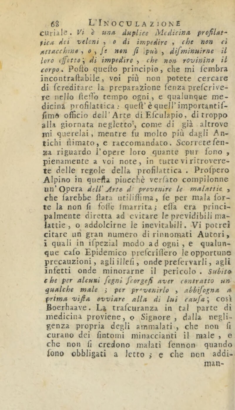 curiale. Vi e una. duplice Medicina profilata fica dei veleni t o di impedire « che non ci attacchino ^ o ^ je non fi ,puo , difminuirne il loro effetto'., di impedire j che non rovinino il corpo. Polio quello principio, che mi lembra incontraftabile, voi più non potete cercare di fcreditare la preparazione lenza preferive- re nello llelTo tempo ogni, e qualunque me- dicina profilattica.- quell’è queir importantif- fimA officio deir Arce diEfculapio, di troppo alla giornata negletto’, come di già altrove ini querelai, mentre fu molto più dagli An- tichi (limato, e raccomandato. Scorretefen- 2a riguardo l’operc loro quante pur lono , pienamente a voi note, in tutte vi ritrovere- te delle regole della profilattica . Profpero Alpino in quella piucchè verlato compilonne un’Opera dell' Arte d prevenire le malattie , che farebbe Hata utiJiffima, le per mala for- te la non fi folle Imarrita,- eflà era princi- palmente diretta ad evitare le previdibili ma- lattie , o addolcirne le inevitabili. Vi potrei citare un gran numero di rinnomati Autori, i quali in ifpezial modo ad ogni , e qualun- que cafo Epidemico prefcrilìero le opportune precauzioni, agliillefi, onde prefervarli, agli infetti onde minorarne il pericolo . Subito c he per alcuni fegni Jeorgefi aver contratto un qualche male per prevenirlo , abbifogna a prima vifta ovviare alla di lui cauja ; cosi Boerhaave. La trafeuranza in tal parte di medicina proviene, o Signore , dalla negli- genza propria degli ammalati , che non fi curano dei fintomi minaccianti il male , e che non lì credono malati fennon quando fono obbligati a letto i e che non addi- man-