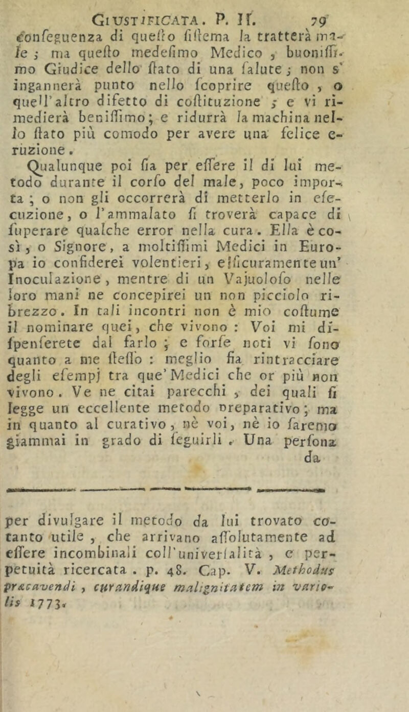 confeguenza di queiio fdicma la tratterà le ; ma quefto medefimo Medico , buoniflì- mo Giudice dello flato di una lalute j non s' ingannerà punto nello feoprire quello , o queU’altro difetto di collituzione c vi ri- medierà benilììmo; e ridurrà la machina nel- lo (lato piu comodo per avere una felice e- rùzlone. Qualunque poi fia per elfere II di lui me- todo durante il corfo del male, poco impor-, ta ; o non gli occorrerà di metterlo in efe- ciìzione, o l’ammalato fi troverà capace di fuperare qualche error nella cura. Ella èco- sì, o Signore, a moltiflimi Medici in Euro- pa io confiderei volentieri, etficuramenteun’ Inoculazione , mentre di un Vajuolofo nelle loro mani ne concepirei un non picciolo ri- brezzo. In tali incontri non è mio coftume il nominare quei, che vivono : Voi mi di- fpenferete dal farlo ; c forfè noti vi fono quanto a me llelì'o : meglio fia rintracciare degli efempj tra que’Medici che or più non vivono. Ve ne citai parecchi , dei quali fi legge un eccellente metodo nreparativo; ma in quanto al curativo, nè voi, nè io faremo giammai in grado di lèguirli , Una perfona da per divulgare il metodo da lui trovato co- tanto utile , che arrivano afiblutamente ad efifere incombinaii coiruniverlalità , c per- petuità ricercata . p. 48. Gap. V. Methodus pr&cavendi , curandiqHe maltgnitntem in vnrie- lis 1773»