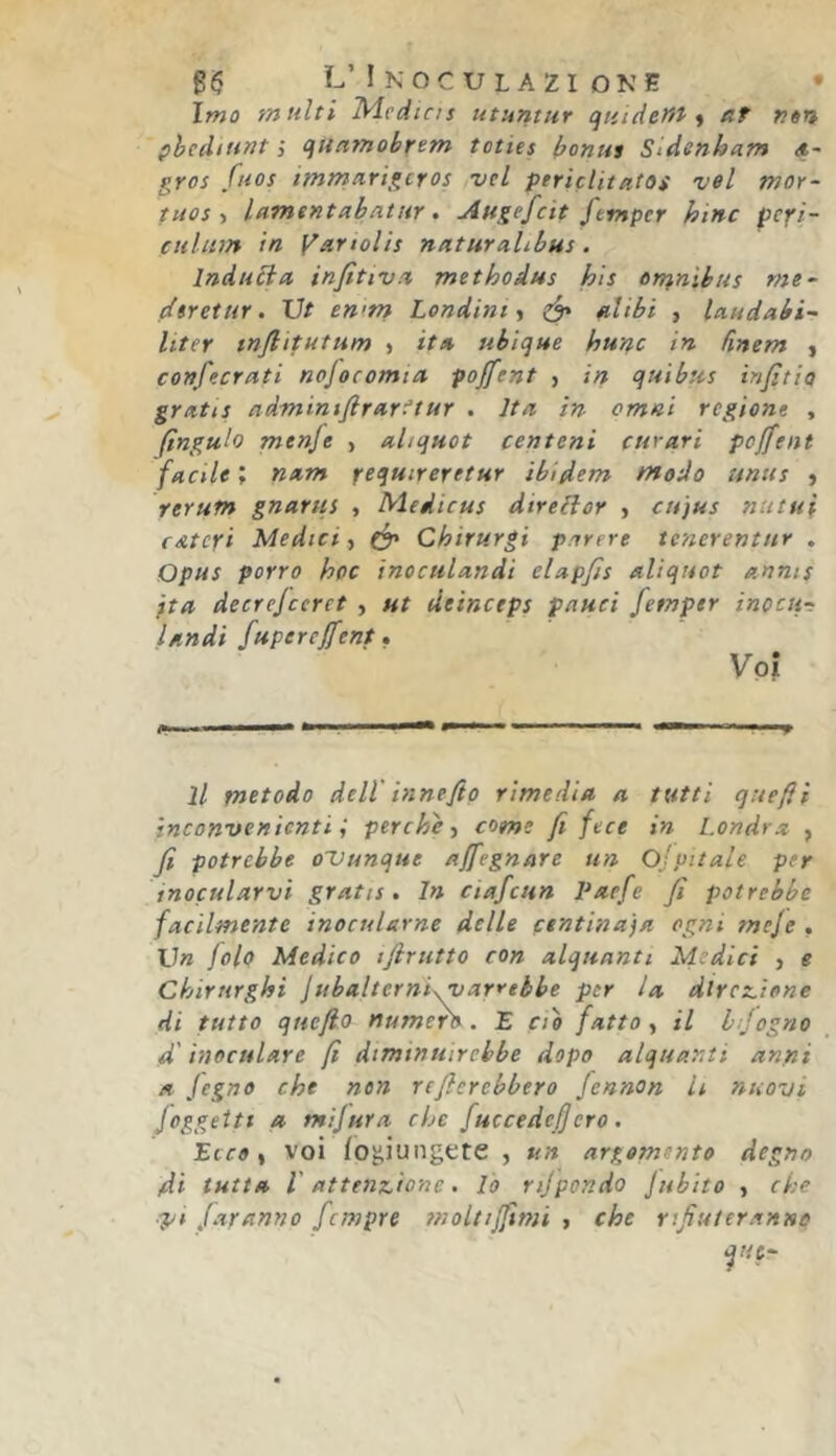 L’ ! KOCU LAZI ONE • Imo multi Udedins utuntur quideHt ^ af Kèn phedmut I quamobrem toties bonus Sidenbam *~ gres fuos immarigeros vel ptriclitatos vel mor- tuos ì lamentabntur • -Austfeit ftsnper bine pcpi- ctilinn in yartolis naturahbus. Induéia infitivn methodus bis or^nibus me- dtretur. Ut en<m Lendini ^ ^ filibi , laudabi- liter tnfiitutum » it% ubique hunc in finem y confecrati nofocomia pojfent , in qui bus infitto grntis ndminifirarftur . Ita in ornai regione , finguh menfe , ahquot centeni curari pojfent facile ; nam f-equireretur ibidem modo unus > rerum gnarus , Medicus direiìor , cujus nutui f uteri Medici y Chirurgi parere tenerentur . Opus porro hoc inoculandi elapfis aliquot annts ita decrejccret , ut deinctps paucì fetnper inocu-r landì fuperejfent. Voi il metodo deir innefio rimedia a tutti quefii inconvenienti; perche y come fi fece in Londra , fi potrebbe oUunque ajfegnare un Ospitale per inocularvi gratis. In ciafcun Paefe fi potrebbe facilmente inocularne delle centinaia ogni meje . Vn jolo Medico iflrutto con alquanti Medici y e Chirurghi jtibalterni\varrtbbe per la dtrcz.iene di tutto quefio numero. E ciò fatto y il hfogno 4 inoculare fi diminuirebbe dopo alquanti anni a Jegno che non refierebbero Jennon li nuovi Joggetti a tnijura che fuccedefiero. Ecco y voi fo^iungete , un argomento degno di tutta r attenzione. lo rijpondo Jubito , che ■pi J.tranno fempre tnoltijfimi > che rifiuteranno