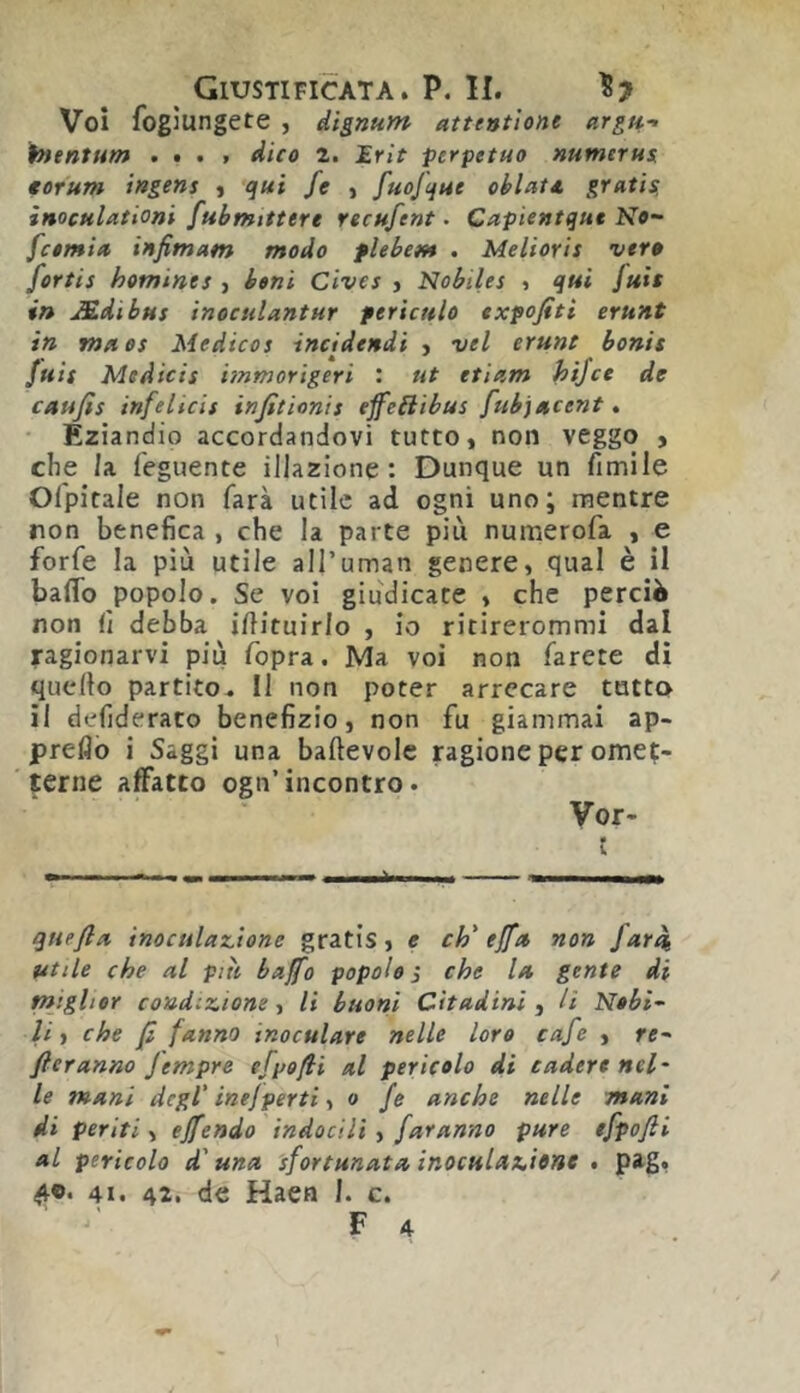 Voi fogiungete , àìgnum atteutlone argu.-- htentum .... dico i. £rìt perpetuo numerus. €orum ingens j qui fe , fuojque ohlatt. gratis, inoculationi fubmitttre recufent. Capientqut No- fctmia infimam modo flebem . Melioris veto fortis homines , beni Cives j Nobiles > qui Juit in Mdibus inoculantur pericttlo txfofiti eruAt in ma OS Medicos incidendi , vel crune bonis Juis Me Aids iinmorigeri : ut etiam hijce de caufis infelicis infitìonis eff^eiiibas fubjacent » Eziandio accordandovi tutto, non veggo , che h feguente illazione: Dunque un fimile Olpitale non farà utile ad ogni uno; mentre non benefica , che la parte più numerofa , e forfè la più utile all’uman genere, qual è il baffo popolo. Se voi giudicate , che perciò non fi debba ifiituirlo , io ritirerommi dal ragionarvi più fopra. Ma voi non farete dì quello partito. Il non poter arrecare tatto il defideraco benefizio, non fu giammai ap- preflò i Saggi una baftevole ragione per omet- jerne affatto ogn’incontro • Vor- t quefta inoculaz.ione gratis, e eh' ejfa non far^ utile che al piti baffo popolo j che la gente di miglior condizione, li buoni Cìtadini, li N»bi~ li ì che fi fanno inoculare nelle loro cafe , re- ficranno Jempre efpofii al pericolo di cadere neh le mani degl’ inefporti ■, o fe anche nelle mani di periti, effendo indocilì , faranno pure efpofii al pericolo d'una sfortunata inoculazione , pag, 41. 42. de Haen I. c.