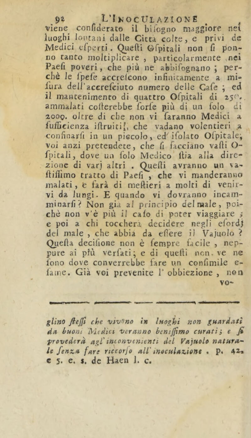 9» L’IkocUlazione ^ viene^ confiderato il bifogno maggiore nei luoghi lontani dalle Citta colte, e privi de Medici efperti. Quelli Gfpitali non fi pon- ilo tanto moltiplicare , particolarmente ,nei Paefi poveri, che più ne abbifognano ; per- chè le Ipefe accrelcono infinitamente a mi- iura dell’accrefciuto numero delle Cafe ; ed il mantenimento di quattro Ofpitali di . ammalati celierebbe forfè più di un folo di 2000. oltre di che non vi faranno Medici a fufficienza iftruitij, che vadano volentieri .a confinarfi in un piccolo, ed'ifolato Olpitale; voi anzi pretendete, che fi facciano valli O- fpitali, dove un folo Medico llia alla dire- zione di varj altri . Quelli avranno un va- llilìimo tratto di Paefi , che vi manderanno malati, fe farà di meftieri a molti di venir- vi da lungi. E quando vi dovranno incam- minarfi ? Non già al principio del male, poi- ché non v’è più il calo di poter viaggiare i e poi a chi toccherà decidere negli efordj del male , che abbia da ellcre il Vajuolo ? Quella decilìone non è fempre facile , nep- pure ai più verfati; e di quelli non. ve ne fono dove converrebbe lare un confimile e- lame. Già voi prevenite 1’ obbiezione , non vo- glifiO fiejjt che vìvono in Inoghi non guardati da buoni IS'hdict ver anno benijjìmo curati; e fi frevederà agl'tmonvenienti del Vajuolo natura^ le fenza fare rtccorjo all' inoculazione . p. 4^»