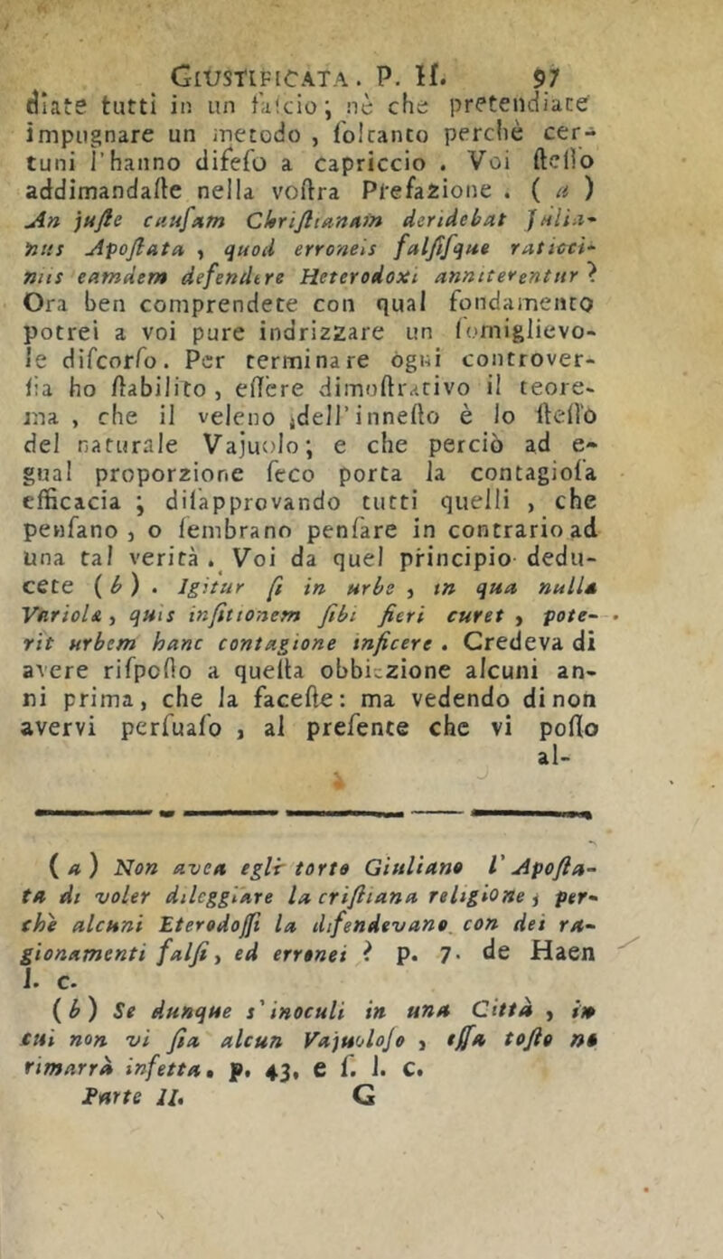 diate tutti in un t'uicio; .nè che pretendiate impugnare un inetodo , foicanto perchè cer- tuni rhanno difeio a capriccio . Voi ftclìo addimandafte nella voflra Ptefaiione . ( a ) An jufie cau/Afn Chrijlidnnm deridebat JhIÌìI' >2t!f Apojlata , quod erronels faljìfque raticci^- nns eatnder» defendtre Heterodoxi annite*entitr \ Ora ben comprendete con qual fondamento potrei a voi pure indrizzare un lomiglievo- le difcorfo. Per terminare ógni controver- fia ho /^abilito , eITcre dimoftrativo il teorC' ma , che il veleno ideH’innefto è lo Itedù del naturale Vajuolo; e che perciò ad e- gual proporzione fcco porta la contagiofa efficacia \ dilapprovando tutti quelli , che penfano 3 o lembrano penfare in contrario ad una tal verità . Voi da quel principio dedu- cete ( ^ ) . Igittir fi in uri/e 3 tn qua nuli* VarioU 3 quts infittonem fibi fieri curet > potè- rit urbem hanc contagiane tnficere . Credeva di avere rifpoOo a quella obbiezione alcuni an- ni prima, che la facefte: ma vedendo di non avervi perfuafo 3 al prefente che vi porto al- (/I ) Non uvea eglir torto Giuliano V Apofi ci- ta di voler dileggiare la crifiiana religione 3 per- che alcuni Eterodoffl la difendevano, con dei ra- gionamenti falfii ed erronei i p. 7. de Haen J. c. {b) Se dunque s'inoculi in una Citta , ito tisi non vi fia alcun Vajuolojo 3 effa tofio n* rimarrà infetta, f, 43, e f. J. C. Fatte 11, G