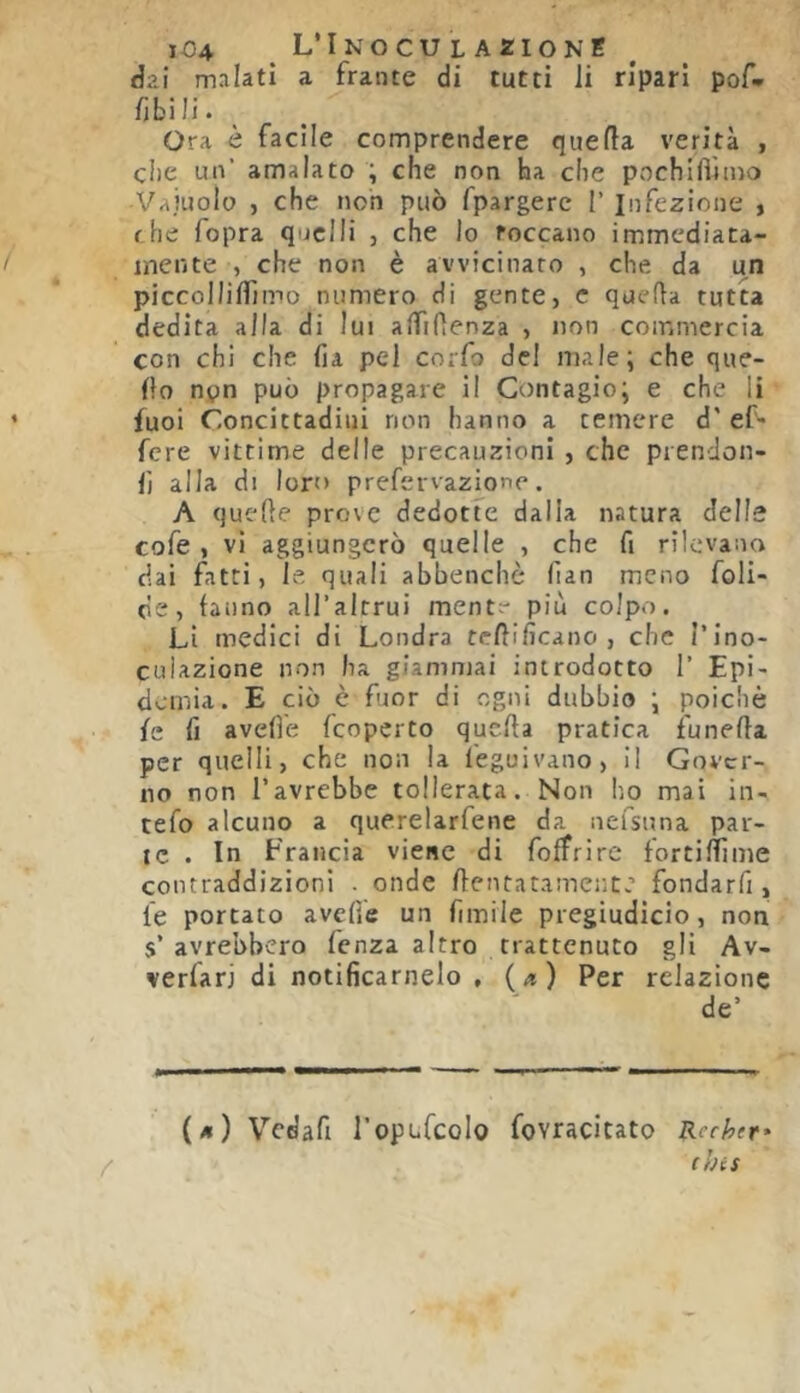 dal malati a frante di tutti li ripari pof- fjbili. Ora è facile comprendere quella verità , che un’ amalato ; che non ha che pochilVitno Vajuolo , che non può fpargerc 1’ Infezione , fhe fopra quelli , che lo toccano immediata- mente , che non è avvicinaro , che da un piccollilfimo numero di gente, c quella tutta dedita alla di lui alTifienza , non commercia con chi che fia pel corfo del male; che que- llo npn può propagare il Contagio; e che li fuoi Concittadini non hanno a temere d'ef- fere vittime delle precauzioni , che prenclon- lì alla di loro prefervazione. A quelle prove dedotte dalla natura delle cofe , vi aggiungerò quelle , che fi rilevano dai fatti, le, quali abbenchò (ìan meno foli- eie, fanno aU’alrrui ment^' più colpo. Li medici di Londra teftificano , che Tino- cuUzione non ha giammai introdotto 1’ Epi- demia. E ciò è fuor di ogni dubbio ; poiché le lì avelie feopcrto quella pratica iunella per quelli, che non la leguivano, Il Gover- no non l’avrebbe tollerata. Non Iio mai in- tefo alcuno a querelarfene da nefsuna par- te . In Francia viene di folfrire fortillìme contraddizioni . onde llentatameute fondarfi, le portato avelie un fimile pregiudicio, non s’avrebbero fenza altro trattenuto gli Av- verfarj di notificamelo , {a) Per relazione de’ (/i) Vedafi roptfcolo fovracitato Rechtr* / (his 1