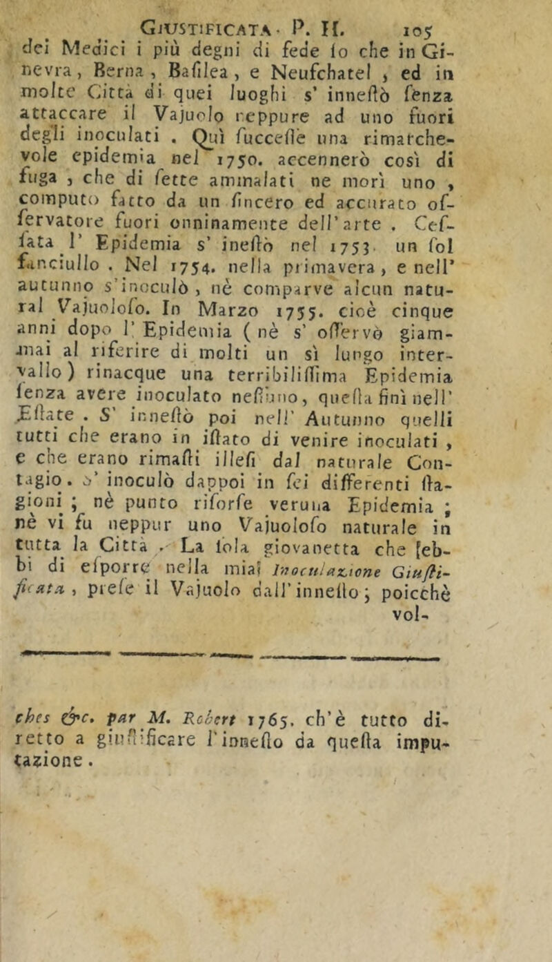 del Medici i più degni di fede lo che in Gi- nevra, Berna , Balìlea, e Neufchatel j ed in molte Città di quei luoghi s’ innedò fenza attaccare il Vajuolo r.eppure ad uno fuori degli inoculati . Qui fuccelle una rimarche- vole epidemia nel 1750. accennerò cosi di fuga j che di fette ammalati ne mori uno « computo fatto da un lineerò ed accurato of- fervatore fuori onninamente dell’arte . Cef- lata r Epidemia s’ ineftò nel 175J un fol fanciullo. Nel 1754. nella piimavcra, e nell’ autunno s’inoculò , nè comparve alcun natu- rai VajuoJofo. In Marzo 1755. cioè cinque anni dopo 1’ Epidemia ( nè s’ oHèrvò giam- mai al riferire di molti un si lungo inter- vallo) rinacque una terribiliUima Epidemia lenza avere inoculato nelluno, quella fini nell’ filate . S inneHò poi nell’ Autunno quelli lutti che erano in iHato di venire inoculati » e che erano rimalli illefi dal naturale Con- t.igio. 0’ inoculò dappoi in fei differenti lla- gioni ; nè punto riforfe veruiia Epidemia ; nè vi fu neppur uno Vajuolofo naturale in tutta^ la Città . La loia giovanetta che [eb- bi di elporre nella miai lnocHl(tz,tone Giufli- fiiftta, prefe il Vajuolo dall’innello ; poicehè vol- ches par M. Roèert 1765. eh’è tutto di- retto a giuruficare rinneflo da quella impu- tazione . / i