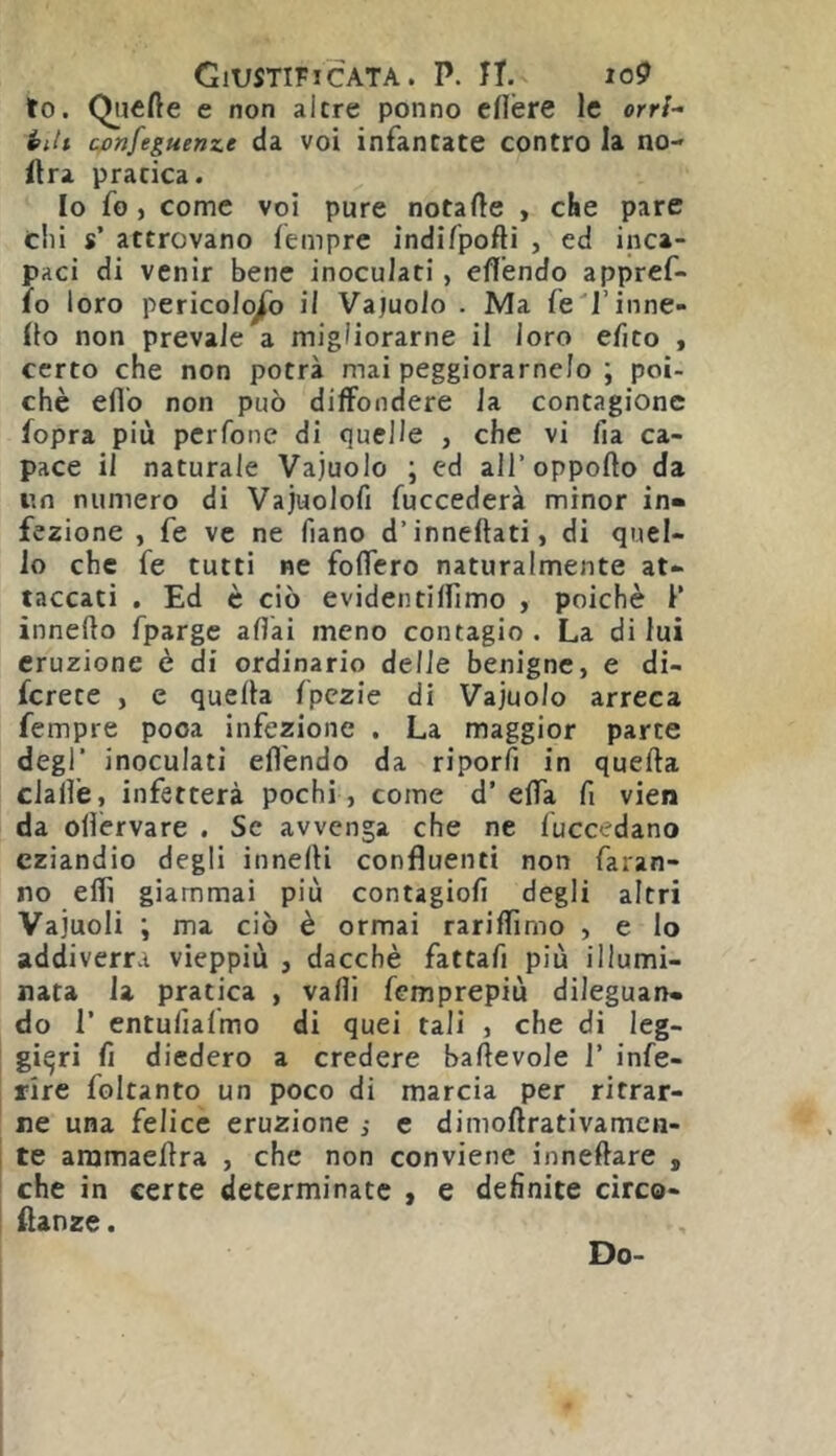 to. Quefte e non altre ponno cflère le orrl- i>itt cjonfeguenze da voi infantate contro la no- ftra pratica. Io fo, come voi pure notafte , che pare clii s’ attrovano lèmprc indifpofti , ed inca- paci di venir bene inoculati, eflendo appref- ìo loro pericoloso il Vajuolo . Ma fe'l’inne- Ito non prevale a migliorarne il loro efito , certo che non potrà mai peggioramelo ; poi- ché eflb non può diffondere la contagione fopra più pcrfone di quelle , che vi fia ca- pace il naturale Vajuolo ; ed all’oppofto da iin numero di Vajuolofi fuccederà minor in- fezione , fe ve ne fiano d’inneftati, di quel- lo che fe tutti ne foffero naturalmente at- taccati , Ed è ciò evideiitilfimo , poiché 1’ inneflo fpargc aflai meno contagio . La di lui eruzione è di ordinario delie benigne, e di- fcrete , e quella fpczie di Vajuolo arreca Tempre poca infezione . La maggior parte degl’ inoculati eflendo da riporli in quella cJafl’e, infetterà pochi, come d’ elTa fi vien da oflérvare . Se avvenga che ne luccedano eziandio degli innelli confluenti non faran- no eflì giammai più contagiofi degli altri Vajuoli ; ma ciò è ormai rariflìmo , e lo addiverrà vieppiù , dacché fattafi più illumi- nata la pratica , valli femprepiù dileguan- do r entufialmo di quei tali , che di leg- gieri fi diedero a credere ballevoJe 1’ infe- rire foltanto un poco di marcia per ritrar- ne una felice eruzione ; e dimoftrativameu- te aramaellra , che non conviene innellare , che in certe determinate , e definite circo- flanze. Do-