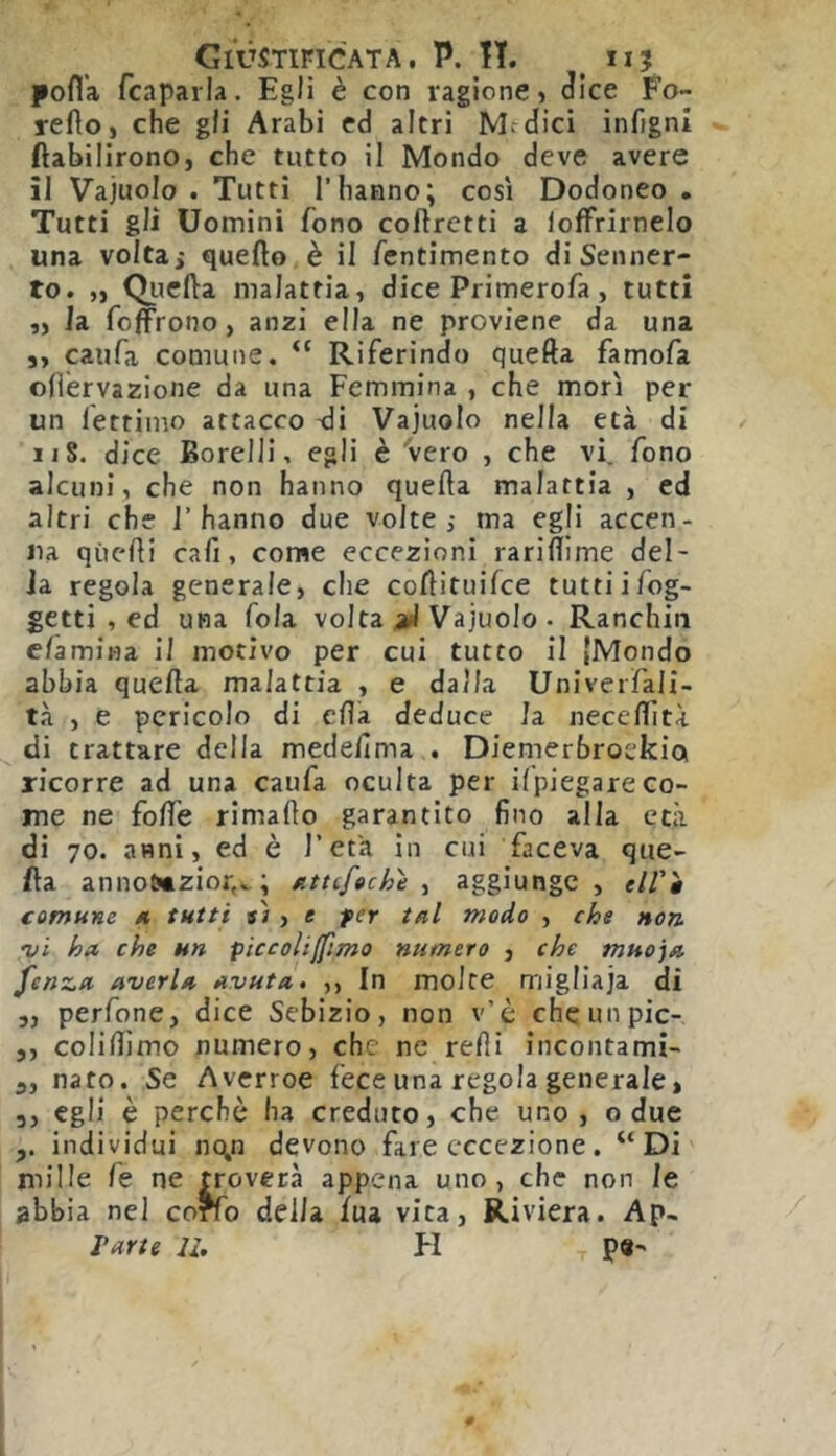 pofl’a fcaparla. Egli è con ragione) Jice Fo- refto, che gli Arabi ed altri Medici infigni ftabilirono, che tutto il Mondo deve avere il Vajuolo . Tutti l’hanno; così Dodoneo . Tutti gli Uomini fono coftretti a lofFrirnelo una voltai quello è il fentimento di Senner- to. „ Qiiefta malattia) dice Primerofa, tutti ,) la foffrono, anzi ella ne proviene da una 3) caufa comune. “ Riferindo quella famofa olìervazione da una Femmina , che morì per un fettimo attacco 'di Vajuolo nella età di n8. dice Borelli, egli è 'vero ) che vi, fono alcuni) che non hanno quella malattia , ed altri che l’hanno due volte; ma egli accen- na quelli cali, come eccezioni rarillime del- ia regola generale, che collituifce tuttiifog- getti , ed una fola volta aJ Vajuolo • Ranchin e/amina il motivo per cui tutto il {Mondo abbia quella malattia , e dalla Univerfali- tà ) e pericolo di eflà deduce la neceflìtà di trattare della medelima . Diemerbroekia ricorre ad una caufa oculta per ilpiegare co- me ne folTe rimallo garantito fino alla età di 70. anni, ed è l’età in cui faceva que- lla anno&tzior,^ ; /ittcfeche aggiunge, elft comune a tutti »ì > e per tal modo , che non •vi ha, che un piccolijfimo numero , che muoja fenza averla avuta, ,, In molte migliaja di ,, perfone, dice Sebizio, non v’è chcunpic- 3, colifllmo numero, che ne relli incontami- 5, nato. Se Averroe fece una regola generale, 3, egli è perchè ha creduto, che uno, o due individui n(\n devono fare eccezione. “Di mille fe ne troverà appena uno, che non le ^bbia nel corfo delia lua vita, Riviera. Ap- Varte li. FI pe->