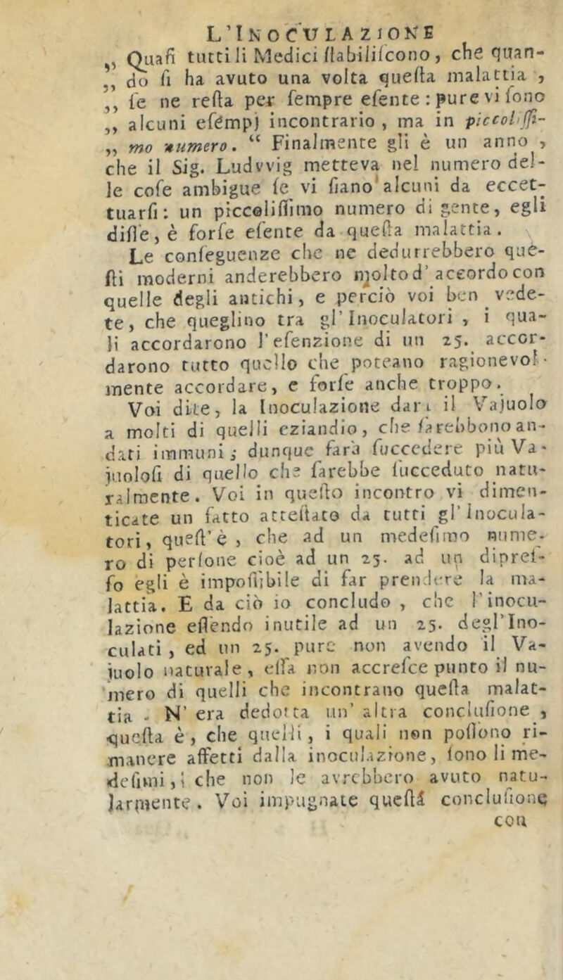 ,, Quafi tutti li Medici fiabililcono, che HWan- do h ha avuto una volta queda malattia , ,, i'e ne refta petr fempre efente : pure vi fono ,, alcuni efémpi incontrario, ma in piccol'ffi- „ mo -numero. “ Finalmente gli è un anno , che il Sig. Ludwig metteva nel numero del- le cofe ambigue le vi fiano*alcuni da eccet- tuarfi: un piccolifiìmo numero di gente, egli dille, è forfè efente da quella malattia. Le conleguenzc che ne dedurrebbero què- fìi moderni anderebbero njoltod’accordo con quelle degli antichi, e perciò voi ben _ vede- te, che queglino tra gl’Inoculatol i , i qua- li accordarono l’efenzione di un 25. accor- darono tutto quello che poteano ragionevol- mente accordare, c forfè anche troppo. Voi dite, la Inoculazione dan il Vajuolo a molti di quelli eziandio, che larebbonoan- dati immuni; dunque fara fuccedere piu Va* juolofi di quello che farebbe fucceduto natu- ralmente. Voi in quello incontro vi dimen- ticate un fatto atteltato da tutti gl’Inocula- toti, qued’è , che ad un medefimo nume, ro di perlone cioè ad un 23. ad un diprel- fo egli è impoffibile di far pren It-re la ma- lattia. E da ciò io concludo , che l’inocu- lazione efièndo inutile ad un 25- degl’Ino- culati , ed un 25. pure non avendo il Va- cuolo naturale, elfa non accrefee punto il nu- 'mero di quelli che incontrano quella malat- tia - N’ era dedotta un’ altra conclufione , quella è, che quelli, i quali non pollono ri- manere affetti dalla inoculazione, fono li me- rfefimijiche non le avrebbero avuto natu- Jarpiente . Voi impugnate qucHd concluiionq con