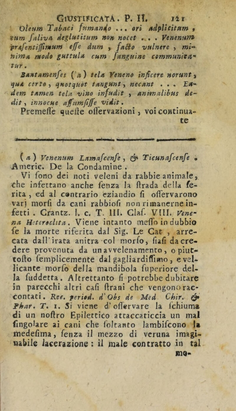 GltrSTIFlCATA . P. II. Ilr Olet4m Tabnci fumun^o ... eri Mdplicitum $ tum fetUvti de^lutitum non, nocet ... . Venenum tr/tfentijftmum effe dum y faito vtilnere , «?/- nim» mode guttuln cum fangnine cemmttnita^ tur. SantAtnenfes (’a) tela Yeneno inficere norunt y qu* certe y qaotquet tangunty necant . . . Ea^ dem tamen tela vino infudit , animalìbus de-- dit, innocue affttmfìffe •vidit. Premeflè quelle oflervazioni, voicoHtinua- te («) Venenum Lamafcenfe , ^ Ticunafcenfe • Americ. De la Condamine . Vi fono dei noti veleni da rabbie animale, che infettano anche fenza la firada della fe- rita , ed al cantrario eziandio fi ofiervarono varj morfi da cani rabbiofi non rimanerne in- fetti . Crantz. I. c. T. III. Ciaf. Vili. Vene- ra Hitereclita. Viene intanto meflTo in dubbio fe la morte riferita dal Sig. Le Gat , arre- cata dall’irata anitra col morfo, fufi da cre- dere provenuta da un avvelenamento , o piut- tofto femplicemente dal gagliardiflimo , e vel- licante morfo della mandibola fupcriore del- la fuddetta. Altrettanto fi potrebbe dubitare in parecchi altri cafi Urani che vengono rac- contati. Ree. feried. d'Obs de Med Chir. & Fhar. T. i. Si viene d’ofiervare la Ichiuma di un noflro Epilettico attaccaticcia un mal ringoiare ai cani che foltanto lambifcono 1» medefima, fenza il mezzo di veruna imagi- uabile lacerazione : il mzle contratto in tal ino-
