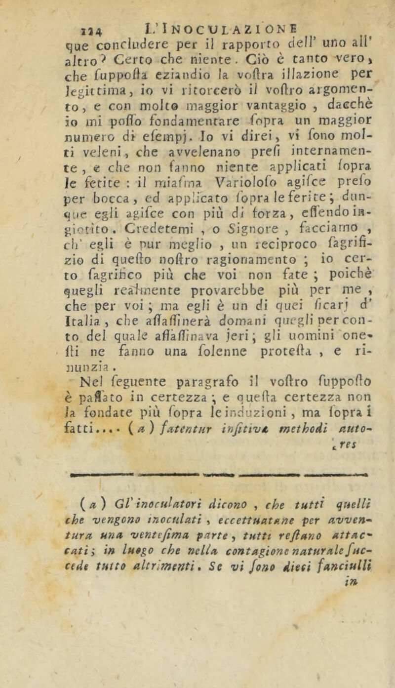 que concludere per il rapporto cieli’ uno all* altro ^ Certo che niente. Ciò è tanto -vero» che fuppolla eziandio la voftra illazione per legittima, io vi ritorcerò il voftro argomen- to, e con molto maggior vantaggio , dacché io mi pollo fondamentare fopra un maggior numero di elcmpj. Io vi direi, vi fono mol- ti veleni, che avvelenano prefi internamen- te , e che non fanno niente applicati (opra le ferite : il rnialma Variolofo agifce preio per bocca, ed applicato ibpra le ferite ; dun- que egli agifce con più di forza, cfléndoin- giotito . Credetemi , o Signore , facciamo , di’ egli è pur meglio , un reciproco fagrifi- zio di quello noftro ragionamento ; io cer- to fagrifico più che voi non fate ; poiché quegli realmente provarcbbe più per me , che per voi ; ma egli è un di quei ficarj d' Italia, che affalfinerà domani quegli per con- to del quale afìàllinava jeri ; gli uomini one- lli ne fanno una foJenne pretella , e ri- nunzia . Nel feguente paragrafo il vollro fuppollo è paflato in certezza; e quella certezza non la fondate più fopra leinduzioni, ma lopra Ì fatti...* {a) fatenttir infitivA methodi nuto- '^res («) Gl' inocHlatori dicono , che tutti quelli che vengono inoculati , eccettuatane per avven- tura una ventefima parte, tutti reflano attac- cati', in luogo che nella contagione naturale fac- cede tutto altrimenti. Se vi fono dieci fanciulli in