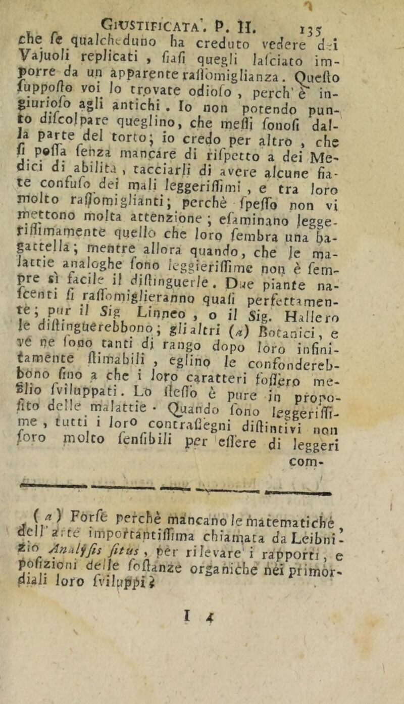 che le qualchcauno ha creduto vedere d'i Vajuoli replicati , fiafi quegli lalciato im- porre da un apparente rallòmiglianza. Quedo luppolìo voi^ Io trovate odiofo , perch e in- puriolo agli antichi . Io non potendo pun- to djlcojpare quegl ino, che medi fonofi dal- ia parte del torto; io credo per altro , che Il polla lenza mancare di fifpctto a dei Me- ’ tacciarli di avere alcune fia- te confulo dei mali leggeridìmi , e tra loro molto ral/omiglianti; perchè fpedb non vi mettono molta attenzione ; efaminano jegge- ridimamente quello che loro fembra una ba- gattella, mentre allora quando, che le ma- lattie analoghe fono leggieridìme non è fem- pre SI facile il didinguerle. Due piante na- icenti il radomiglieranno quali perfettamen- te; pur il Sig Linpco , o il Sig. Hallero le diihnguerebbono; gli altri (a) Botanici, e ve ne loDo tanti di ranp dopo loro infini- tamente dimabili , eglino le confondereb- bòno fino a che 1 loro caratteri fodèro me- glio rv.uppat,. Lo Ifedo è pure in propo- fito delle malattie • Quando lono leggerilTì- me , tutti i loro contradegni diftintivi non Joro molto fenfibili per 'edere di leggeri com- (f ) Forfè perchè mancano le matematiche dell irte impoi^rantidima chiamata daLeibniI Jio AnalyfisJittis y per rilevare' i rapporti, e pofiziofii delle foflanze organiche fiéi ptimòr- diali loro Iviluppii