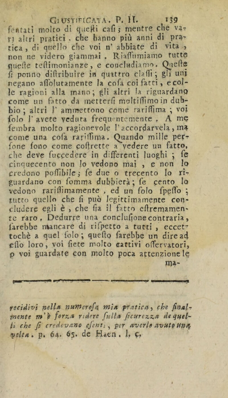 Tentati molto di que^i cafi ,• mentre che V4- r} altri pratici . che hanno più anni di pr^' tica , di quello che voi n’ abbiate di vita , non ne videro giammai . RiafTumiamo tutte fluede teftiinonianze, e concludiamo. Q^iefte Ti ponno diftribuire in quattro dadi ; gli uni negano afì'olutamente la coTa coi fatti, e col- le ragioni alla mano; gli altri la riguardano come un fatto da inettcrfi moltilTimoin dub- bio ; altri r ammettono come rarilTima ; voi folo r avete veduta frequentemente . A me fembra molto ragionevole l’accordarvela, m^ come una cofa rariffima. Quando mille per-? fone fono come corrette a vedere un fatto, che deve fuccedere in differenti luoghi ; fe cinquecento non Io vedono mai j e non Io credono poffibilc ,• fe due o trecento Io ri- guardano con fomma dubbierà; fe cento Io vedono raridimamente , ed un folo fpedb ; tutto quello che lì può legittimamente con- cludere egli è , che da il fatto cftrcmamen- tc raro. Dedurre una conclufionecontraria, farebbe n%ancare di rifpetto a tutti , eccet- tochè a quel folo; quello farebbe un dire ad edb loro, voi fiete molto cattivi odervatori, p voi guardate con molto poca attenzione le ma- fecidivi pella nuWcref/% min pratica che final~ tncnte m'\ forza ridere falla Jìcurezza de quel- li che fi credevano ejenti^ per averi» avuto Una, volta. p, 64. 65. de Haen . I., c.