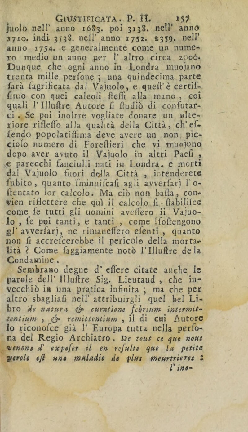 juolo nell’ anno 168-3. poi 3138. nell’ anno 3710. indi 353S. nell’ anno 1752. 2359. nell’ anno 1754. e generalmente come un nume- ro medio un anno per 1’ altro circa 20có* Dunque che ogni anno in Londra muojano trenta mille perfone ; una quindecima parte farà lagrificata dai Vajuolo, e quell’è certif- lìmo con quei calcoli llcflì alla mano , coi quali r Illuftre Autore fi lludiò di confutar- ci . Se poi inoltre vogliate donare un ulte- riore riflefl'o alla qualità della Città, ch’ef- lendo popolatifilma deve avere un non pic- ciolo numero di Forellieri che vi muoiono dopo aver avuto il Vajuolo in altri Paefi , e parecchi fanciulli nati in Londra, e morti dal Vajuolo fuori d^lla Città , intenderete fublto, quanto fmimiifcafi agli avverfarj l’0- fìcntato lor calcolo. Ma ciò non balla, con- vien riflettere che qui il calcolo fi flabililce come le tutti gli uomini avellerò ii Vajuo- lo , fe poi tanti, e tanti , come i^follengono gl’avverfarj, ne rimaneflero efenti , quanto non li accrefeerebbe il pericolo della morta- lità ? Come faggìamente notò l’Illuftre de la Condamine . Sembrano degne d’ ell'ere citate anche le parole dell’ Illuftre Sig. Lieutaud , che in- vecchiò in una pratica infinita ; ma che per altro sbagliafi nell’ attribuirgli quel bel Li- bro de naturai ^ curatione febrium ìntermit- tentium , ó* remittentium , il di cui Autore lo riconofee già 1’ Europa tutta nella perfo- ra del Regio Archiatro . De teut ce que nout venon» d' exptfer il en rejulte que la petite strale efl nn* mAladie de plus meartrierts 2 f inf~