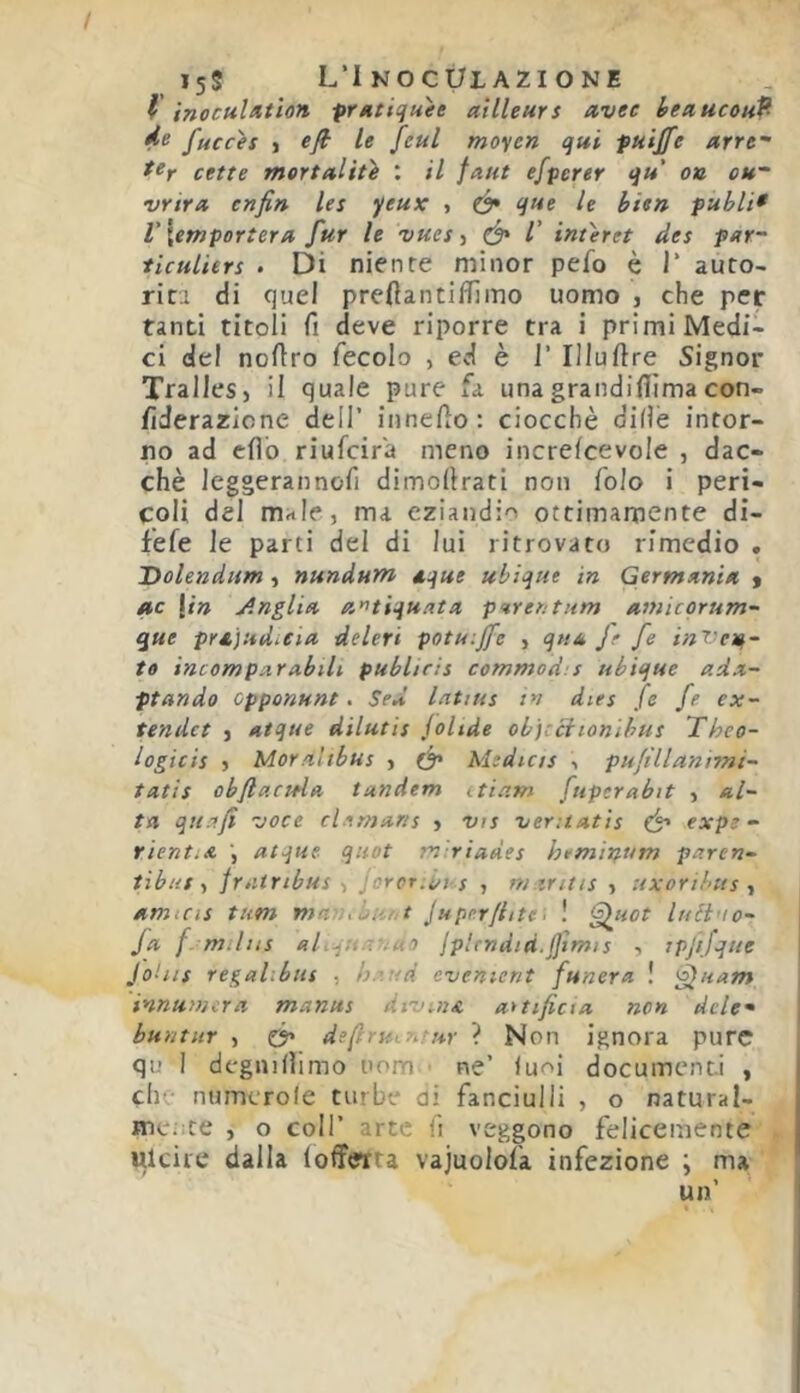 i5S L’Inoculazione l inoculutìon prHtiquee ailleurs uvee heaucouf- 4^ fucces j efi le feul moyen qui fuijfe arre- cetre mortaltù : il faut efpcrer qu oa cu- vrira enfin les yeux , (y* que le hien fubli* V \emportera fur le vues, ^ /’ interet des par- ticuliers . Di niente minor pefo è i’ auto- riti di quel prefìantilfiino uomo , che per tanti titoli fi deve riporre tra i primi Medi- ci del nofiro fecolo , ed è 1' Illuftre Signor Trailes, il quale pure fa unagrandifiimacon- fiderazicne dell’ innefio: ciocché dille intor- no ad efib riufcir'a meno increlcevole , dac- ché leggerannofi dimofirati non folo i peri- coli del male, ma eziandio ottimamente di- fefe le parti del di lui ritrovato rimedio . Dolendum , nundum tque ubique in Germania y ite [in J.nglia a'^tiquata parentum amicqrum~ que prajudiCia deieri potuiffe , qtia Je fe invela- to incom par abili publicis commod.'s ubique adx- ptando epponunt. Sed latius in dies fe fe ex- tendet } atque dilutis jolide ob]:ciionìbut Theo- iogicis ) Moralibus , Medicts •> pufìllantmi- tatis obftacttla tandem itiam fuperabit , al- ta qii.ifi voce clamans , vts veruat 'is expe- rìentia atque quot miriades htminum paren- tibut t jriitribus , joror.t/i-s , maritis , uxorihtts y amica tum man.bhrt Juperfiite, ! 'f^uot luét'io- fa f. mdia ahqn -. ho jpirndtd.jjtmis i tpjifque JoUis regalibus • h.oud cvenient funera ! ^uam innumera manus divina aitificia non deh- buntiir , ó> defiruir^rur ? Non ignora pure qu I dcgnillimo oom ne’ luoi documenti , che numerole turbe di fanciulli , o natural- mci.te , o coir arte fi veggono felicemente ulciie dalla (offerta vajuolofa infezione ; ma un’