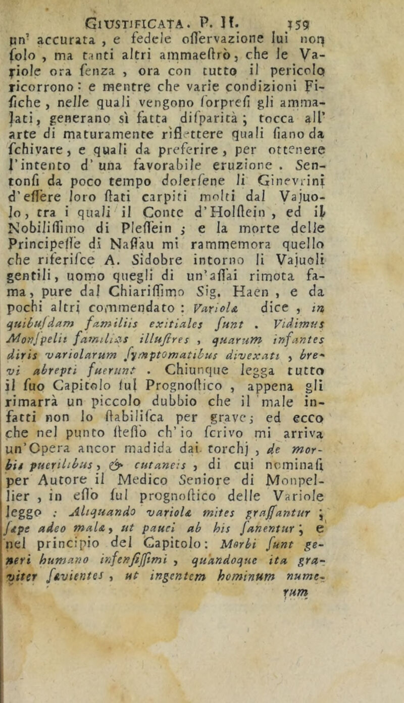 pn’ accurata , e fedele ofl'ervazione lui iioq folo , ma tanti altri ammaeftrò, che le Va- fiolc ora fenza , ora con tutto il pericolo ricorrono : e mentre che varie condizioni Fi- fiche , nelle quali vengono /brpreii gli amma- lati, generano sì fatta difparità ; tocca all’ arte di maturamente riflettere quali fiano da fchivare, e quali da preferire, per ottenere l’intento d’ una favorabile eruzione . Sen- tonfi da poco tempo dolerfene li Ginevrini d’efl'ere loro flati carpiti molti dal Vajuo- lo, tra i quali il Conte d’Holflcin , ed il Nobiliflìmo di Pleflèin ; e la morte delle Principefle di Naflau mi rammemora quello che nferi/ce A. Sidobre intorno li Vajuoli gentili, uomo quegli di un’afl'ai rimota fa- ma, pure dal Chiariffimo Sig. Hacn , e da pochi altri commendato ; Variol& dice , in, qtiibujdam familiis exitiales funt . Vidimus Alonjpelit illufires , quarum infantes dìrii 'variolarum [^fn^tomatibus divexatt , bre-' vi abrepti fueriint . Chiunque legga tutto il fuo Capitolo lui Prognoflico , appena gli rimarrà un piccolo dubbio che il male in- fatti non lo ftabililca per gravej ed ecco che nel punto flefl'o ch’io ferivo mi arriva un’Opera ancor madida dai. rorchj , dì mor- i bit ptierilibiis y ^ cutaneis , di cui ncminafi per Autore il Medico Seniore di Monpel- lier , in eflb lui prognoflico delle Variole leggo ; Allattando varìols, mites graffantur j jtpe adeo mala^ ut pauei ab his Janentur’y C nel principio del Capitolo; Morbi funt ge- neri humano infenfijftmi , qu'andoque ita gra- viter ftivientes , ut ingente/n homtnum nume- rurn