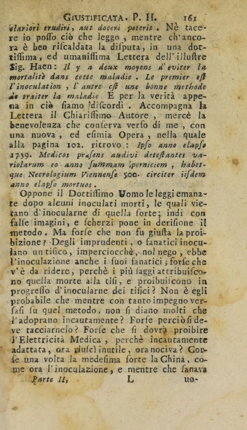 'vl/trlori trudiriì nut doveri psterit . Nè tace* re io poflb ciò che leggo , mentre ch’anco- ra è ben rifcaldata la dilputa, in una dot- tìflima > ed mnanilìima Lettera dell’illuftre Sig. Haen ; il y n de-ux moyens d’evifer In mortalite dans cette maladie , Le premier ejl Vinoculcttìon , l'autre cfi urie benne methode éit traiter la maladie E per la verità appe- na in ciò fiaino fdilcordi . Accompagna la Lettera il ChiarilTnno Autore , mercè la benevolenza che conferva vcrfo di me , con una nuova , ed efimia Opera , nella quale alla pagina 102. ritrovo ; lp[o anno elapfo 1759. Medicos prdfens audivi deteflantes va- riolarum eo anne fummam tperniciem , habet- t^ue Necrologium Viennenfe 500. ciré iter iifdem anno elapjo mortuos, Oppone il Dottiflìmo Uomo le leggi emana- te dopo alcuni inoculati morti, le quali vie- tano d’inocularne di quella forte; indi con falfe iniagini, e fcherzi pone in derilione il metodo. Ma forfè che non fu giufta la proi- bizione? 'Degli imprudenti , o fanatici inocu- lano un tifico, imperciocché,' noi nego , ebbe l’inoculazione anche i fuoi fanatici ; forfè che v’è da ridere, perchè i più laggi attribuifco- no quella morte alla tifi, e proibuiicono in progreflb d’inocularne dei tifici? Non è egli probabile che mentre con tanto impegno ver- fafi lu quel metodo, non fi diano molti che l’adoprano incautamente? Forfè perciòfi de- ve tacciamelo? Forfè che fi dovr? proibire l’Elettricità Medica , perchè incautamente adattata, o.ra tiulci inutile, ora nociva? Coo- fe una volta la medefima forte la China, co- me ora r inoculazione, e mentre che fanava