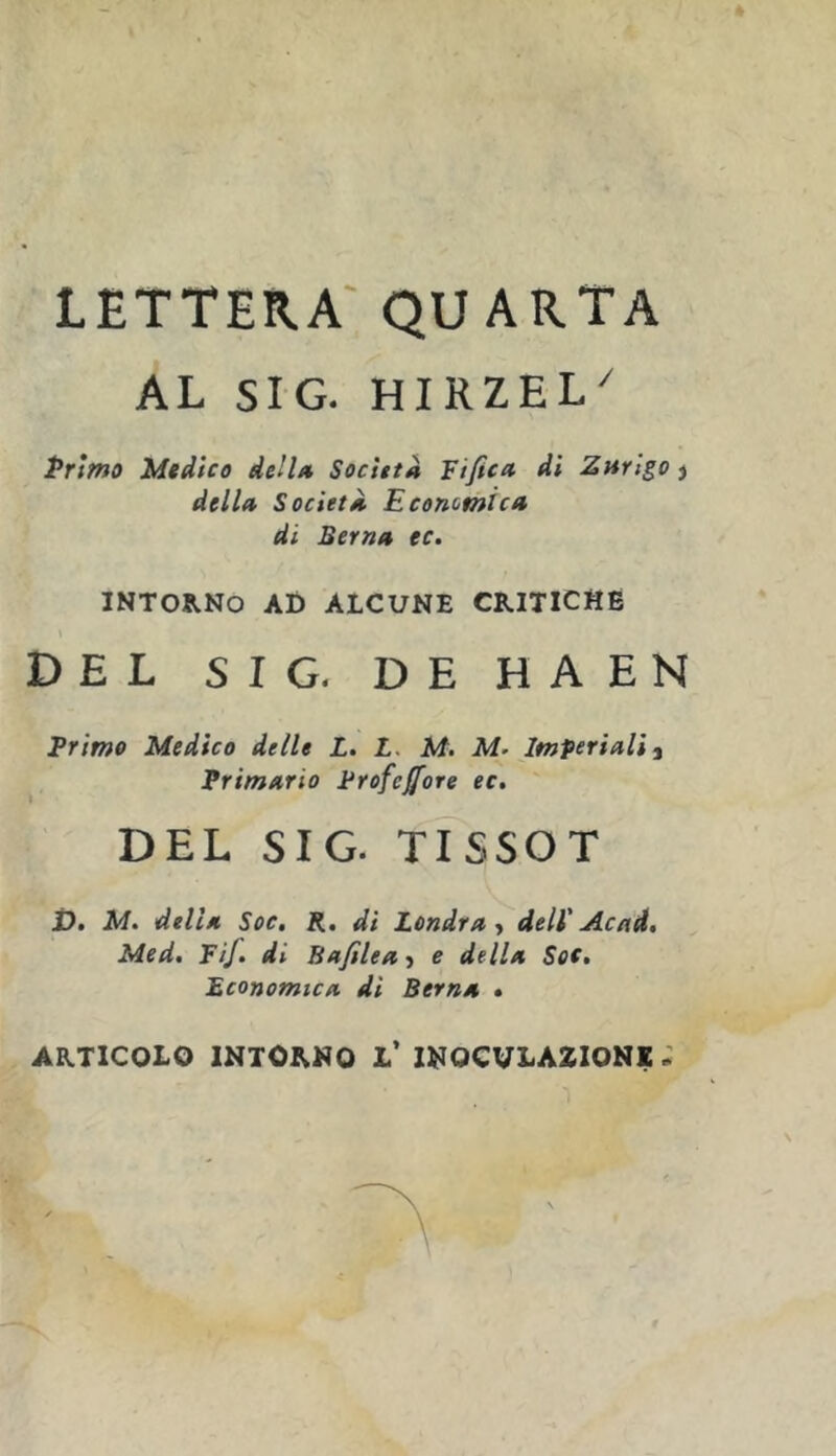 AL SIG. HIRZEL^ Primo Medico dell/t Società Fifica di Znrigo j dell» SocietÀ Economica di Berna ec. INTORNO AD ALCUNE CRITICHE » DEL SIG. DE HAEN primo Medico delle L. L. M. M- Imperiali ^ Primario Profetare ec. DEL SIG. tTsSOT Ù. M. della Soc, R, di Londra > dell' Acad. Med, Fif. di Bafilea-> e della Soe, Economica di Berna • ARTICOLO INTORNO l’ INOCULAZIONE: