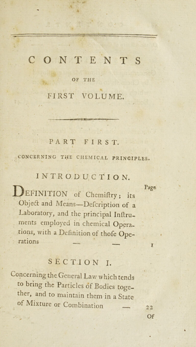 * *.>• a \ y * - 4 CONTENTS OF THE FIRST VOLUME. / * PART FIRST. I CONCERNING THE CHEMICAL PRINCIPLES» •— « INTRODUCTION. DPage EFINITION of Chemiflry ; its Objed and Means—Defcription of a .Laboratory, and the principal Inftru- ments employed in chemical Opera- tions, with a Definition of thofe Ope- rations jl SECTION I. Concerning the General Law which tends to bring the Particles of Bodies toge- ther, and to maintain them in a State of Mixture or Combination 22 Of