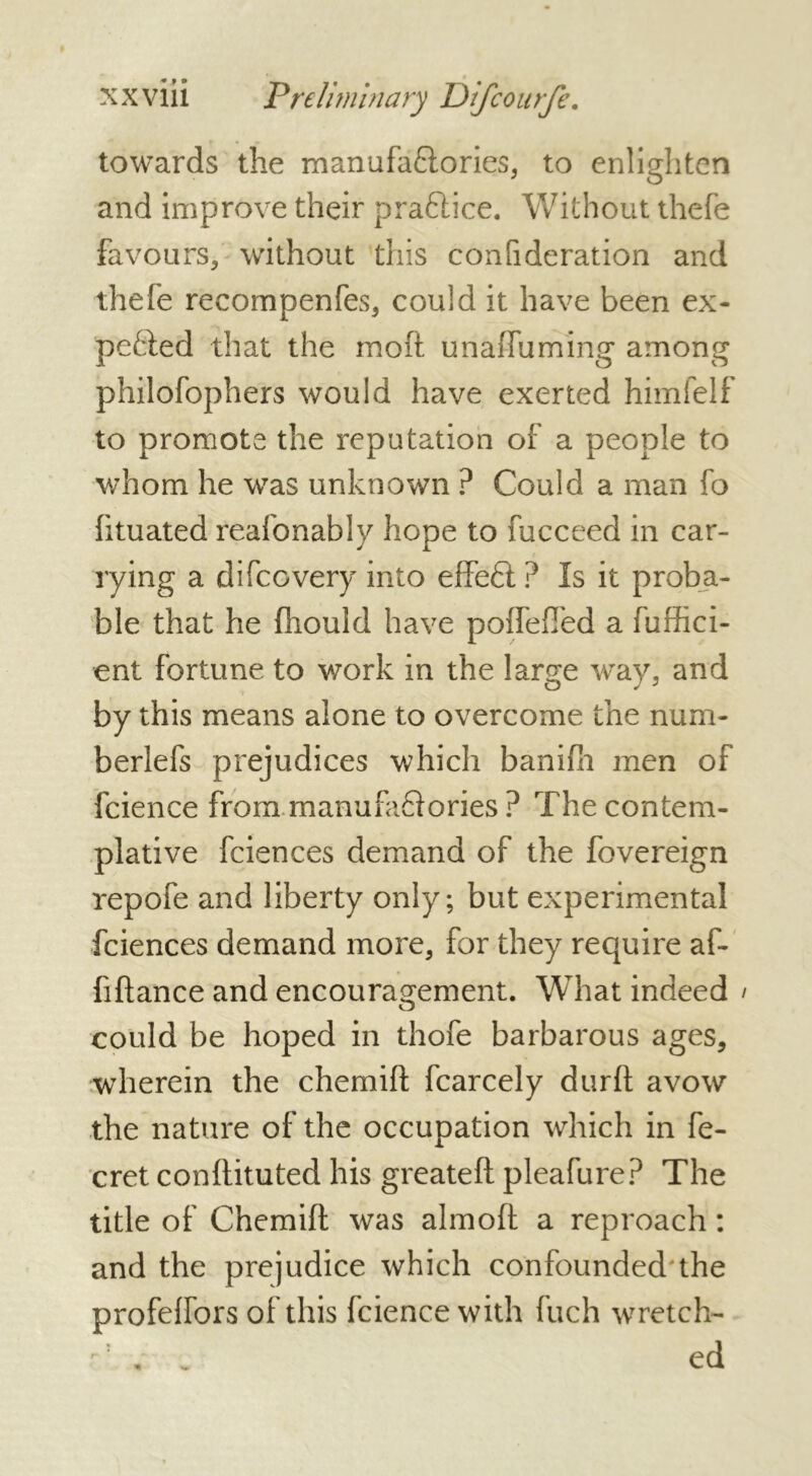 towards the manufaftories, to enlighten and improve their praftice. Without thefe favours, without this confideration and thefe recompenfes, could it have been ex- pended that the moft unaffuming among philofophers would have exerted himfelf to promote the reputation of a people to whom he was unknown ? Could a man fo htuated reafonably hope to fucceed in car- rying a difeovery into effeft ? Is it proba- ble that he fhould have pofTefTed a fuffici- ent fortune to work in the large way, and by this means alone to overcome the num- berlefs prejudices which banifh men of fcience from.manufactories ? The contem- plative fciences demand of the fovereign repofe and liberty only; but experimental fciences demand more, for they require af- fiftance and encouragement. What indeed could be hoped in thofe barbarous ages, wherein the chemift fcarcely durft avow the nature of the occupation which in fe- cret conftituted his greateft pleafure? The title of Chemift was almoft a reproach : and the prejudice which confounded the profelfors of this fcience with fuch wretch- C . ed