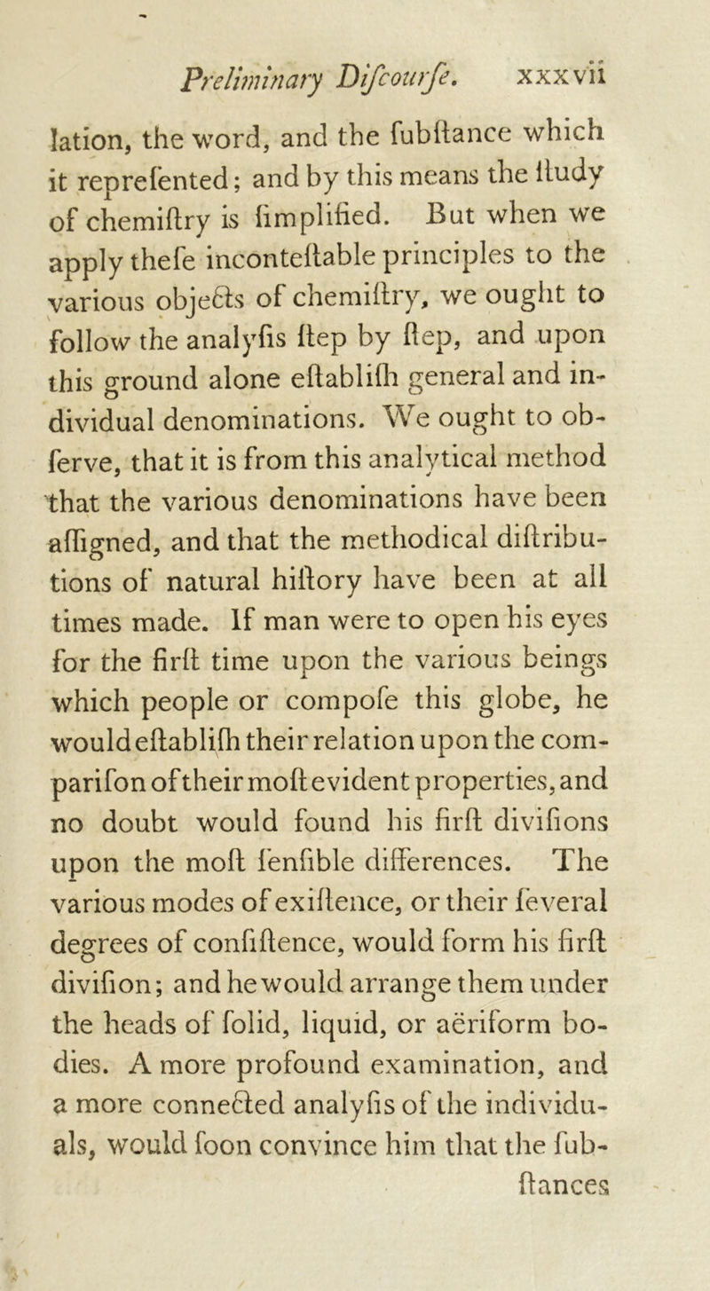 Preliminary I) if cou rfe. x x x v i i lation, the word, and the fubftance which it reprefented ; and by this means the iludv of chemiftry is hmphfied. I5ut when we apply thefe inconteftable principles to the various objects of chemiftry, we ought to follow the analyfis ftep by fiep, and upon this ground alone eftablifh general and in- dividual denominations. We ought to ob- ferve, that it is from this analytical method that the various denominations have been afligned, and that the methodical diftribu- tions of natural hiftory have been at all times made. If man were to open his eyes for the firft time upon the various beings which people or compofe this globe, he would eftablifh their relation upon the com- parifon of their molt evident properties, and no doubt would found his firft divifions upon the molt fenfible differences. The various modes of exiftence, or their lèverai degrees of conftftence, would form his firft o 7 divifion; and he would arrange them under the heads of folid, liquid, or aeriform bo- dies. A more profound examination, and a more connected analyfis of the individu- als, would foon convince him that the fub- ftances